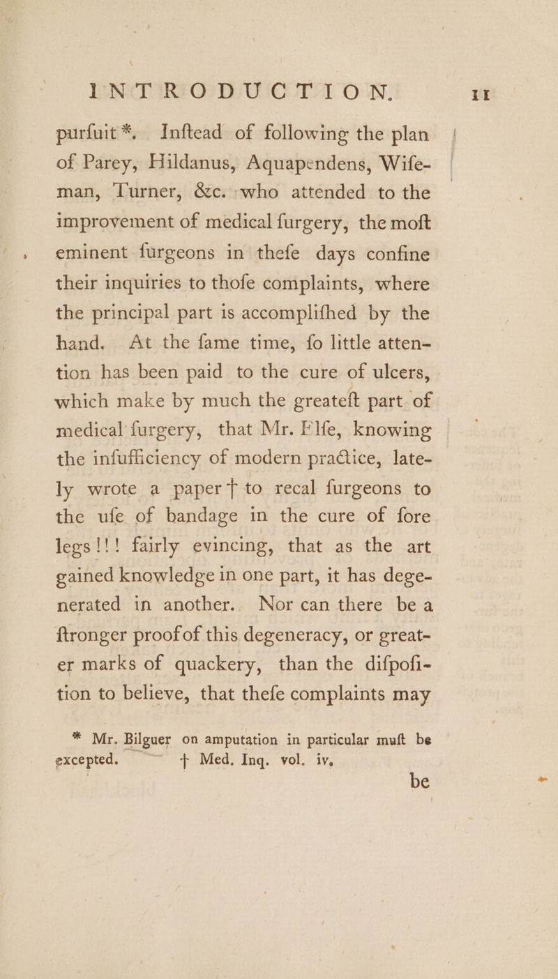 \ PNT IRTOODUIC Tel OWN. purfuit*. Inftead of following the plan of Parey, Hildanus, Aquapendens, Wife- man, Turner, &c. who attended to the improvement of medical furgery, the moft eminent furgeons in thefe days confine their inquiries to thofe complaints, where the principal part is accomplifhed by the hand. At the fame time, fo little atten- tion has been paid to the cure of ulcers, which make by much the greateft part. of the infufficiency of modern practice, late- ly wrote a paper t to recal furgeons to the ufe of bandage in the cure of fore legs!!! fairly evincing, that as the art gained knowledge in one part, it has dege- nerated in another. Nor can there bea ftronger proofof this degeneracy, or great- er marks of quackery, than the difpofi- tion to believe, that thefe complaints may * Mr. Bilguer on amputation in particular muft be excepted, + Med, Ing. vol. iv, | be if