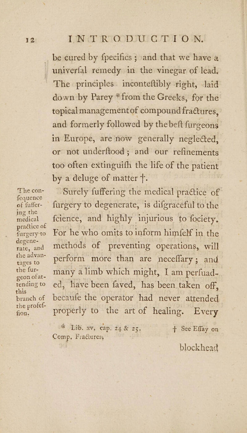 be cured by fpecifics ; and that we have a The con- fequence of futter- ing the medical practice of furgeryto degene- rate, and the advan- tages to the fur- geon ofat- tending to this branch of the profef- fion. The principles. inconteftibly right, aid down by Parey *from the Greeks, for the topical management of compound fra&amp;tures, and formerly followed by thebeft furgeons in Europe, are now generally negleed, or not underftood; and our refinements too often extinguifh the life of the patient by a deluge of matter 7. ieee Surely fuffering the medical practice of {cience, and highly injurious to fociety. For he who omits to inform himfelf in the methods of preventing operations, will perform more than are neceffary; and many a limb which might, I sha perfuad- ed, have been faved, has been. taken off becaufe the operator had never agented properly to the art of healing. Every * Lib. xv, cap. 24 &amp; au: Comp. Fractures, &gt; See Effay on blockhead