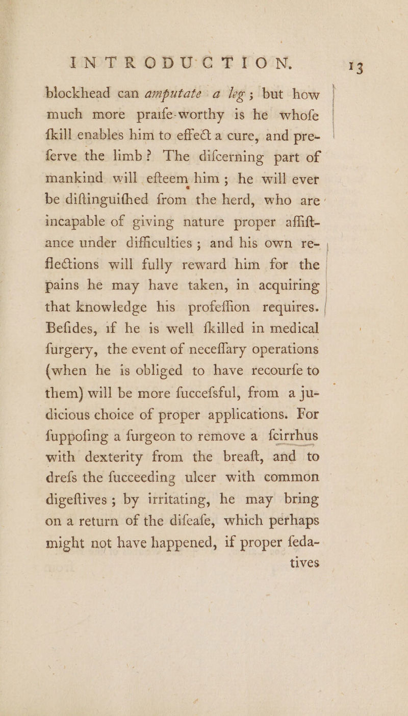 ferve the limb? The difcerning part of mankind will efteem. him; he will ever be diftinguifthed from the herd, who are’ incapable of giving nature proper affift- fleGions will fully reward him for the. pains he may have taken, in acquiring» that knowledge his profeffion requires. | Befides, if he is well fkilled in medical furgery, the event of neceflary operations (when he is obliged to have recourfe to them) will be more fuccefsful, from a ju- dicious choice of proper applications. For fuppofing a furgeon to remove a {cirrhus with dexterity from the breaft, and to drefs the fucceeding ulcer with common digeftives ; by irritating, he may bring ona return of the difeafe, which perhaps might not have happened, if proper feda~ tives i