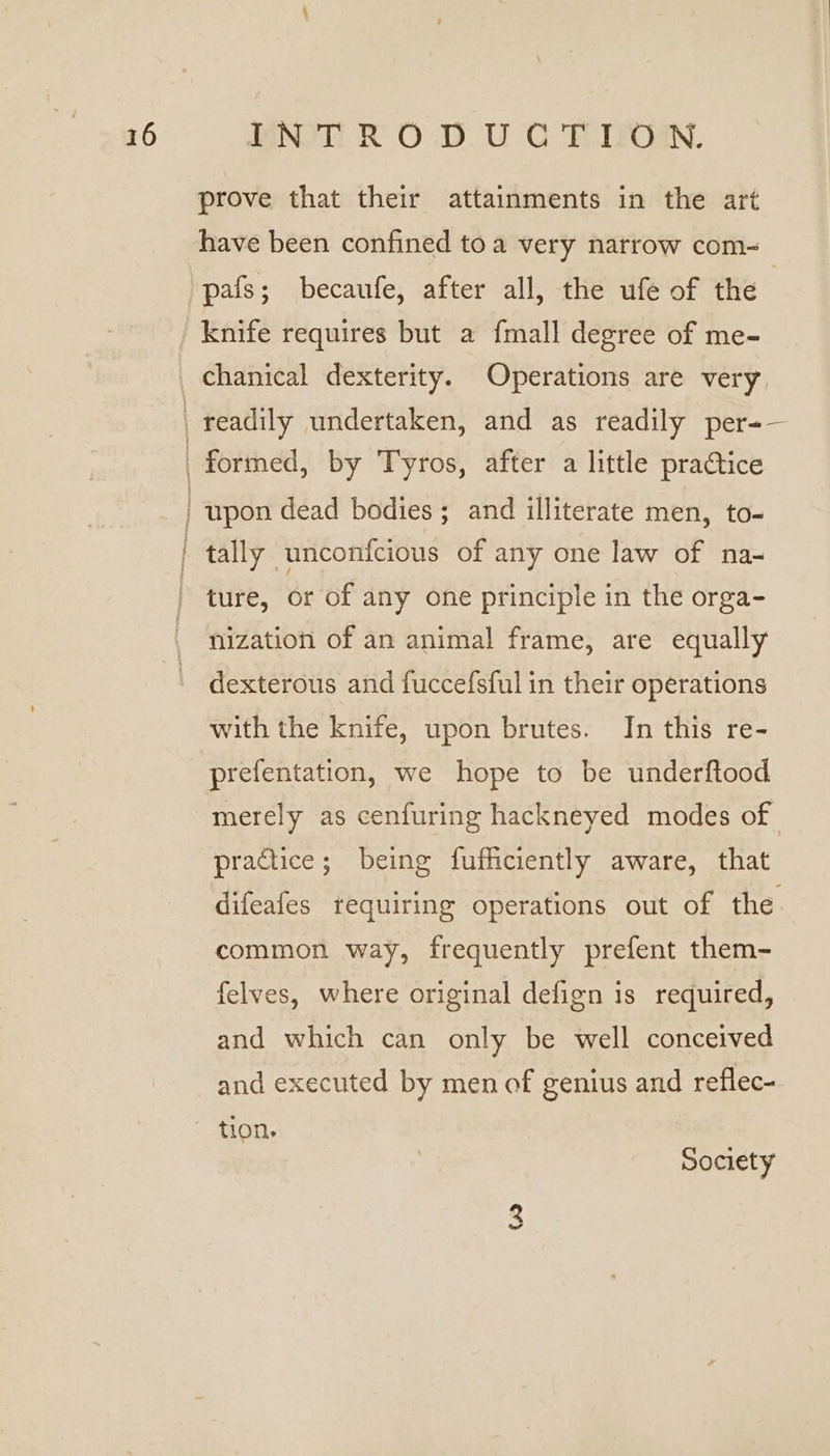 prove that their attainments in the art have been confined toa very narrow com-~ 'pafs; becaufe, after all, the ufe of the knife requires but a fmall degree of me- chanical dexterity. Operations are very, readily undertaken, and as readily per=— _ formed, by Tyros, after a little practice | upon dead bodies; and illiterate men, to- tally unconfcious of any one law of na- ture, or of any one principle in the orga- nization of an animal frame, are equally dexterous and fuccefsful in their operations with the knife, upon brutes. In this re- prefentation, we hope to be underftood merely as cenfuring hackneyed modes of practice; being fufficiently aware, that difeafes requiring operations out of the common way, frequently prefent them- felves, where original defign is required, and which can only be well conceived and executed by men of genius and reflec- tion. ee Society (2