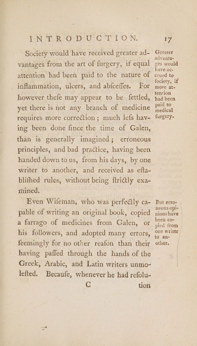 ES tee eu tl ON. Society would have received greater ad- vantages from the art of furgery, if equal attention had been paid to the nature of For however thefe may appear to be {ettled, inflammation, ulcers, and abfceffes. yet there is not any branch of medicine requires more correction; much lefs hav- ing been done fince the time of Galen, than is generally imagined; erroneous principles, and bad practice, having been handed down to'us, from his days, by one writer to another, and received as efta- blifhed rules, without being ftri@ly exa- mined. | ~ Even Wifemanh, who was perfectly ca- pable of writing an original book, copied a farrago of medicines from Galen, or his followers, and adopted many errors, feemingly for no other reafon than their having pafled through the hands of the Greek, Arabic, and Latin writers unmo- lefted. Becaufe, whenever he had refolu- C tion oi) Greater advanta- ges would have ac- crued to fociety, if more ate tention had been paid to medical furgery. But erro- heotis opi- nions have been co- pied from one writer to an- other.