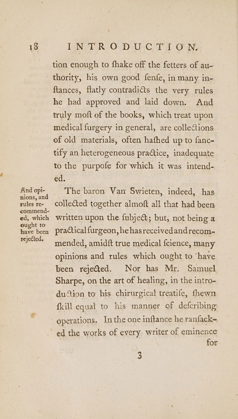 13 And opi- nions, and rules re- eommend- ed, which ought to have been rejected. INTRODUCTION. tion enough to fhake off the fetters of au- thority, his own good fenfe, in many in- ftances, flatly contradicts the very rules he had approved and laid down. And truly moft of the books, which treat upon medical furgery in general, are collections of old materials, often hathed up to fanc- tify an heterogeneous practice, inadequate to the purpofe for which it was intend- ed. | The baron Van Swieten, indeed, has collected together almoft all that had been written upon the fubje&; but, not being a practical furgeon, he has receivedandrecom- mended, amidft true medical feience, many opinions and rules which ought to ‘have been rejected. Nor has Mr. Samuel Sharpe, on the art of healing, in the intro- duction to his chirurgical treatife, fhewn {kill equal to his manner of defcribing operations. Inthe one inftance he ranfack- ed the works of every. writer of eminence for 3