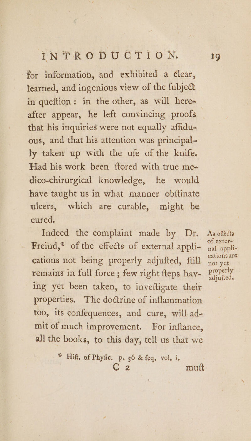 for information, and exhibited a Clear, learned, and ingenious view of the fubject in queftion; in the other, as will here- that his inquiries were not equally affidu- ous, and that his attention was principal- ly taken up with the ufe of the knife. Had his work been ftored with true me- dico-chirurgical knowledge, ke would have taught us in what manner obftinate ulcers, which are curable, might be cured. Indeed the complaint made by Dr. Freind,* of the effects of external appli- ations not being properly adjufted, full remains in full force ; few right fteps hav- ing yet been taken, to inveftigate their properties. The doctrine of inflammation too, its confequences, and cure, will ad- mit of much improvement. For inftance, all the books, to this day, tell us that we * Hift, of Phyfic. p. 56 &amp; feq, vol. i. Cz muft As effects of exter~ nal appli- cations are not yet properly adjufted.