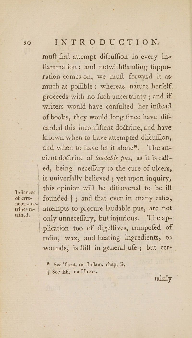 muft firft attempt difcuffion in every in flammation: and notwithftanding fuppu- ration comes on, we muft forward it as much as poflible: whereas nature herfelf proceeds with no fuch uncertainty ; and if writers would have confulted her inftead of books, they would long fince have dil- carded this inconfiftent doctrine, and have known when to have attempted difcuflion, and when to have let it alone*. The an- cient doctrine of /audable pus, as it is call- of erro- neous doc- trines re- _ tained. creme T OM IT attempts to procure laudable pus, are not only unneceflary, butinjurious. The ap- rofin, wax, and heating ingredients, to wounds, is ftill in general ufe ; but cer-_ * See Treat. on Inflam, chap, ii + See Eff, on Ulcers. tainly