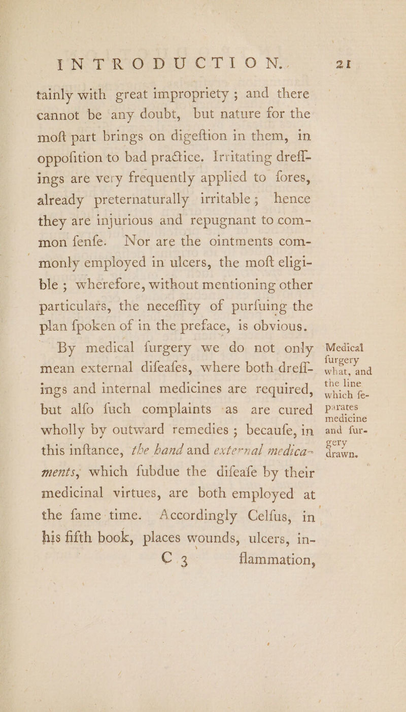 tainly with great impropriety ; and there cannot be any doubt, but nature for the moft part brings on digeftion in them, in oppolition to bad practice. Irritating drefi- ings are very frequently applied to fores, already preternaturally irritable; hence they are injurious and repugnant to com- mon fenfe. Nor are the ointments com- - monly employed in ulcers, the moft eligi- ble ; wherefore, without mentioning other particulars, the neceflity of purfuing the plan fpoken of in the preface, is Obvious. - By medical furgery we do not only mean external difeafes, where both dreff- ings and internal medicines are required, but alfo fuch complaints -as are cured wholly by outward remedies ; becaufe, in this inftance, the band and external medica- ments, which fubdue the difeafe by their medicinal virtues, are both employed at his fifth book, places wounds, ulcers, in- | ba a flammation, Medical furgery what, and the line which fe- parates medicine and fur- gery