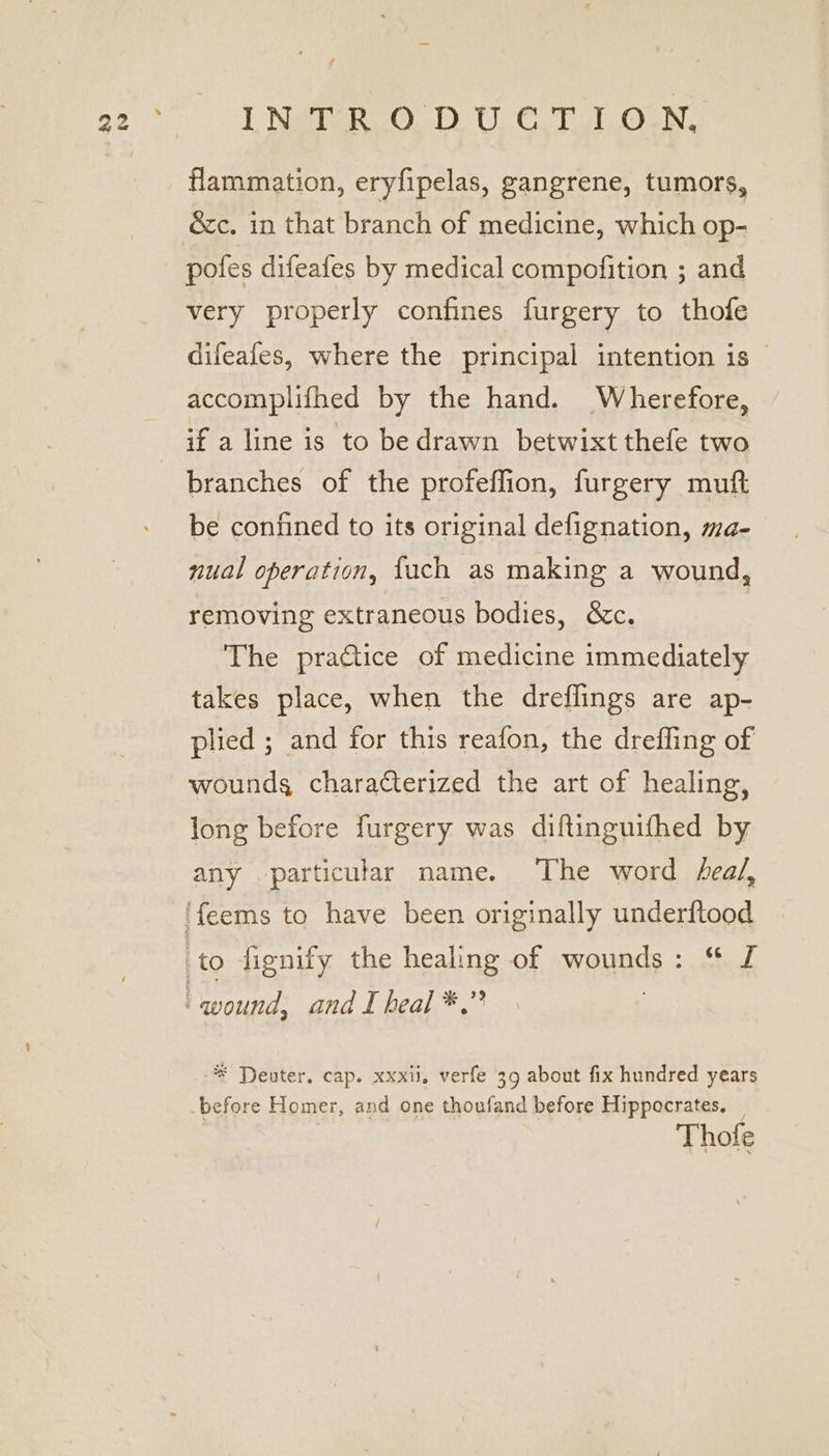 flammation, eryfipelas, gangrene, tumors, &amp;c. in that branch of medicine, which op- poles difeafes by medical compofition ; and very properly confines furgery to thofe difeales, where the principal intention is accomplifhed by the hand. Wherefore, if a line is to be drawn betwixt thefe two branches of the profeflion, furgery muft be confined to its original defignation, ma- nual operation, {uch as making a wound, removing extraneous bodies, &amp;c. The practice of medicine immediately takes place, when the dreflings are ap- plied ; and for this reafon, the drefling of wounds characterized the art of healing, long before furgery was diftinguifhed by any particular name. ‘The word heal, 'feems to have been originally underftood | to fignify the healing of WeuAGs, ade | wound, and I heal *,” * Deuter. cap. xxxil. verfe 39 about fix hundred years -before Homer, and one thoufand before Hippocrates. Thofe