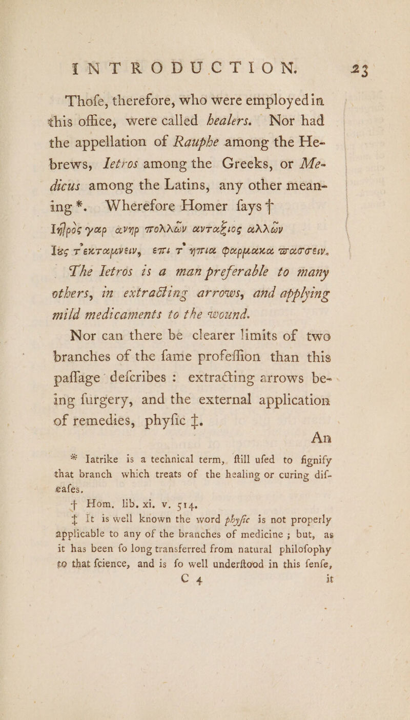Thofe, therefore, who were employed in this office, were called healers. Nor had the appellation of Rauphe among the He- brews, Jetros among the Greeks, or Me- dicus among the Latins, any other mean- ing *. Wherefore Homer fays T Iilpos yap avyp wohAwY avTagziog @ArwY las T EXT OUUVEN, ens T yIriee PUpuaken Warresy. The Ietros is a man preferable to many others, in extracting arrows, and applying mild medicaments to the wound. Nor can there be clearer limits of two branches of the fame profeffion than this ing furgery, and the external application of remedies, phyfic f. * Jatrike is a technical term, ftill ufed to fignify that branch which treats of the healing or curing dif- eafes, + keom: Ub, Xi. Vo 514, + It is well known the word phyfie is not properly applicable to any of the branches of medicine ; but, as it has been fo long transferred from natural philofophy to that fcience, and is fo well underftood in this fenfe, C 4 it