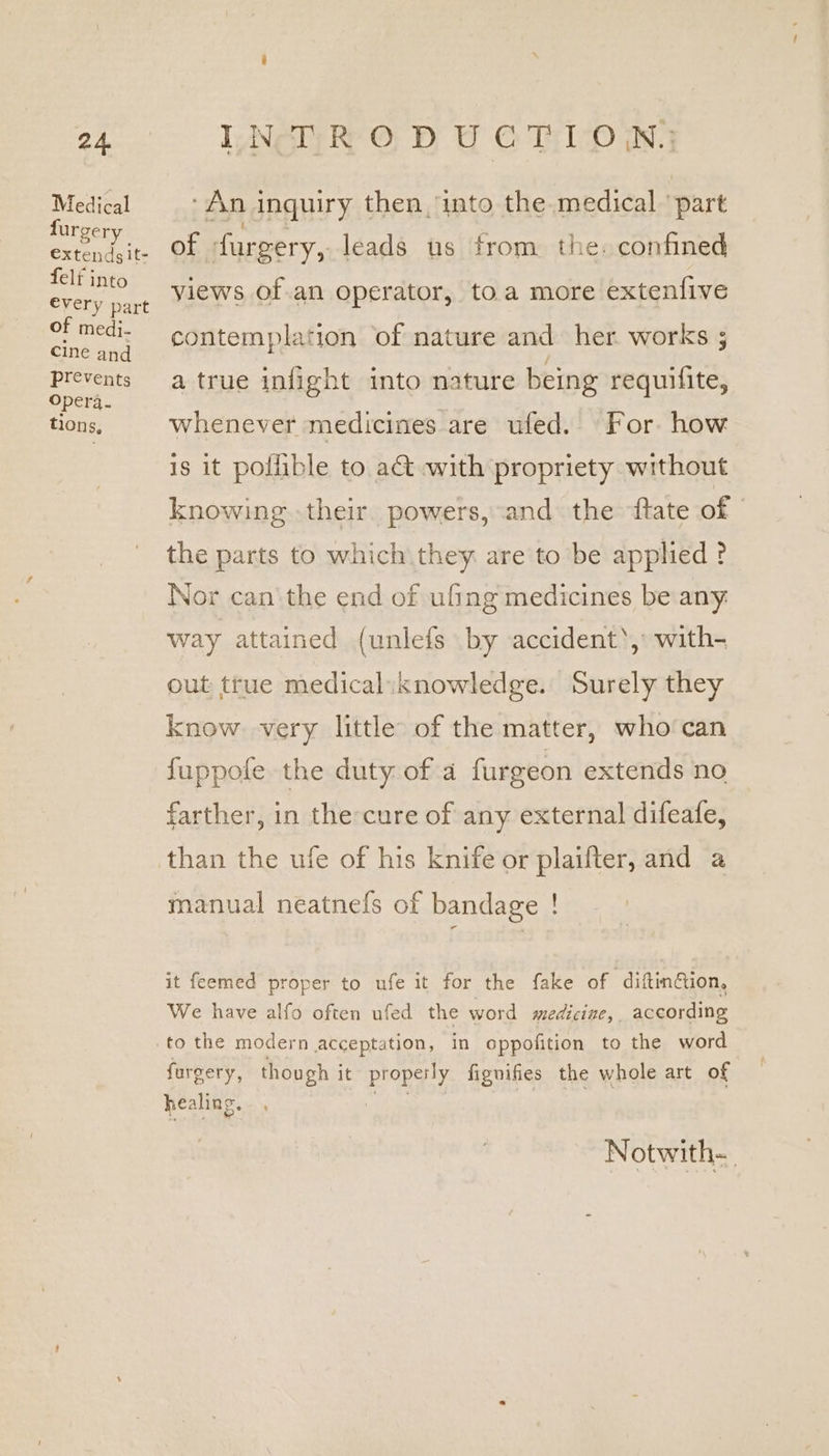 Medical furgery €xtendsit- felf into every part oF medi- cine and prevents Opera. tions, “Ani inquiry then, into the medical ‘part of furgery, leads us from. the. confined views of.an operator, to.a more extenfive contemplation of nature and her works ; a true infight into nature being requilite, whenever medicines are ufed. For how is it pollible to a&amp;t with propriety without knowing their. powers, and the {tate of the parts to which they are to be applied ? Nor can‘ the end of ufing medicines be any. way attained (unlefs by accident’, with- out true medical:knowledge. Surely they know very little of the matter, who can fuppole the duty: of a furgeon extends no farther, in the-cure of any external difeafe, than the ufe of his knife or plaifter, and a manual neatnefs of bandage ! it feemed proper to ufe it for the fake of diftin@ion, We have alfo often ufed the word medicine, according furgery, though it Pena) fignifies the whole art of healing. Notwith-_