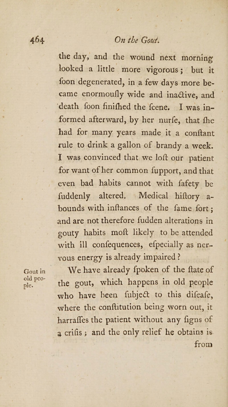 Gout in old peo- ple. the day, and the wound next morning looked a little more vigorous; but it foon degenerated, in a few days more be- came enormoufly wide and inadtive, and © formed afterward, by her nurfe, that the had for many years made it a conftant rule to drink a gallon of brandy a week. I was convinced that we loft our patient for want of her common fupport, and that even bad habits cannot with fafety be fuddenly altered. © Medical hiftory a- bounds with inftances of the fame fort; and are not therefore fudden alterations in gouty habits moft likely to be attended with ill confequences, efpecially as ner- vous energy is already impaired ? We have already fpoken of the ftate of the gout, which happens in old people who have been fubjec to this difeafe, where the conftitution being worn out, it harrafles the patient without any figns of 4 crifis; and the only relief he obtains is. from