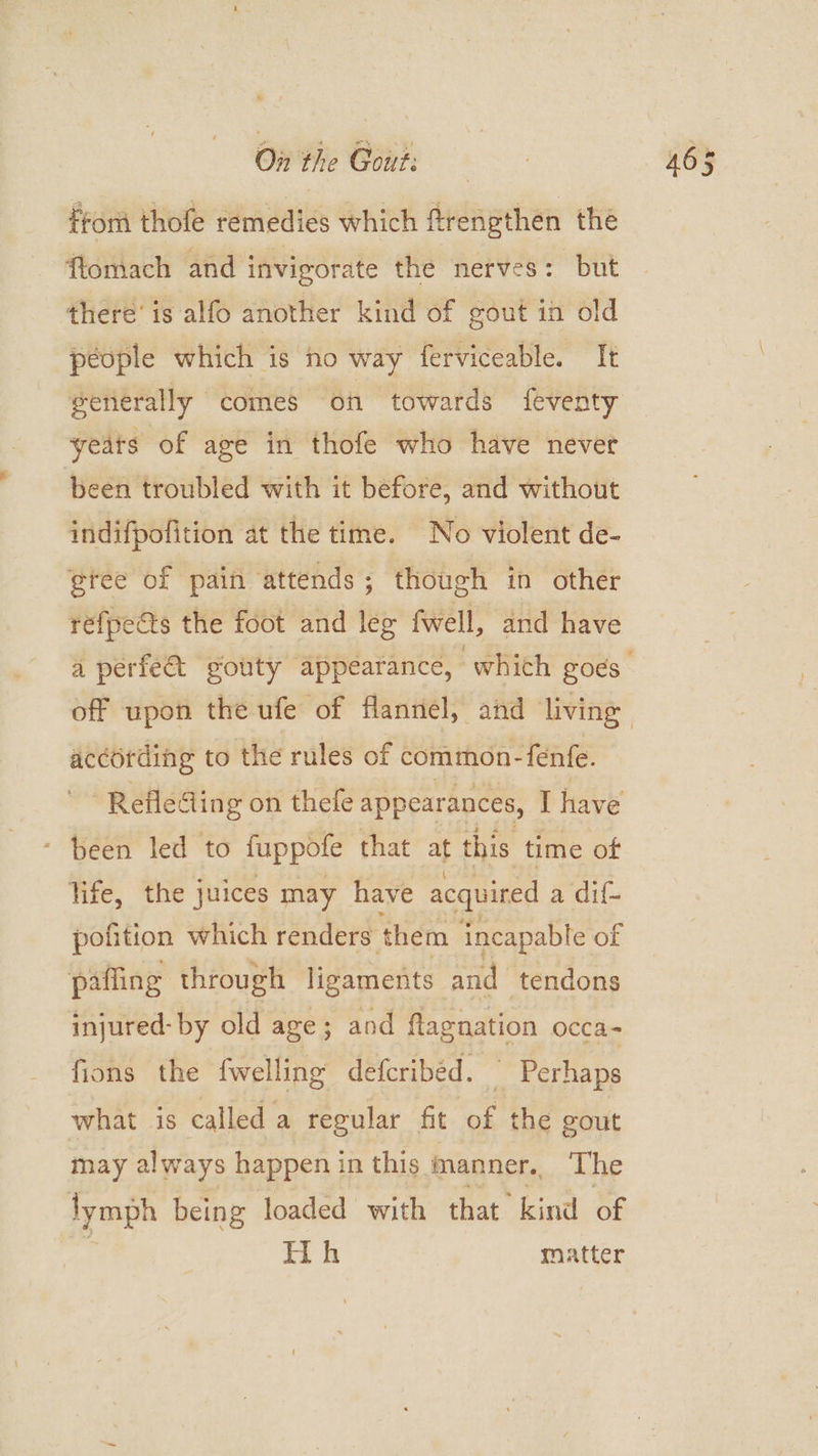 fron thofe remedies which ftrengthen thé flomach and invigorate the nerves: but there’ is alfo another kind of gout in old people which is ho way ferviceable. It generally comes on towards feventy yeats of age in thofe who have never been troubled with it before, and without indifpofition at the time. No violent de- @tee of pain attends; though in other refpeéts the foot and leg fwell, and have according to the rules of common- fenfe. Refleding on thefe appearances, I have - Been led to fuppote that at this time of life, the juices may have acquired a dif- pofition which renders them incapable of pafling through licamenits and tendons injured- by old age; and flagnation occa- fions the {welling deferibed. Perhaps what is called a regular fit a: the gout may always happen in this manner. The lymph being loaded with that kind of
