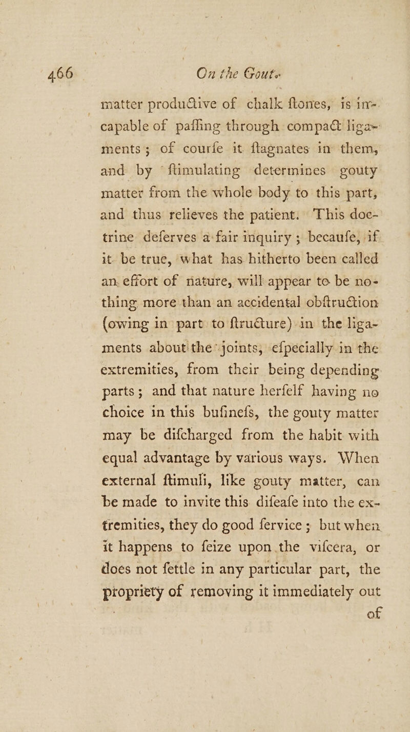matter productive of chalk flones, is in-. ments; of courfe it flagnates in them, and by ftimulating determines gouty matter from the whole body to this part, and thus relieves the patient: This doc- trine deferves a:fair inquiry ; becaufe, if it. be true, what has hitherto been called an. effort of riature, will appear to be no- thing more than an accidental obftruction (owing in part to ftruGture) in the liga~ ments about the joints, efpecially in the extremities, from their being depending parts; and that nature herfelf having no choice in this bufinefs, the gouty matter may be difcharged from the habit with equal advantage by various ways. When external ftimuli, like gouty matter, can be made to invite this difeafe into the ex- tremities, they do good fervice ; but when it happens to feize upon.the vifcera, or does not fettle in any particular part, the propriety of removing it immediately out , of