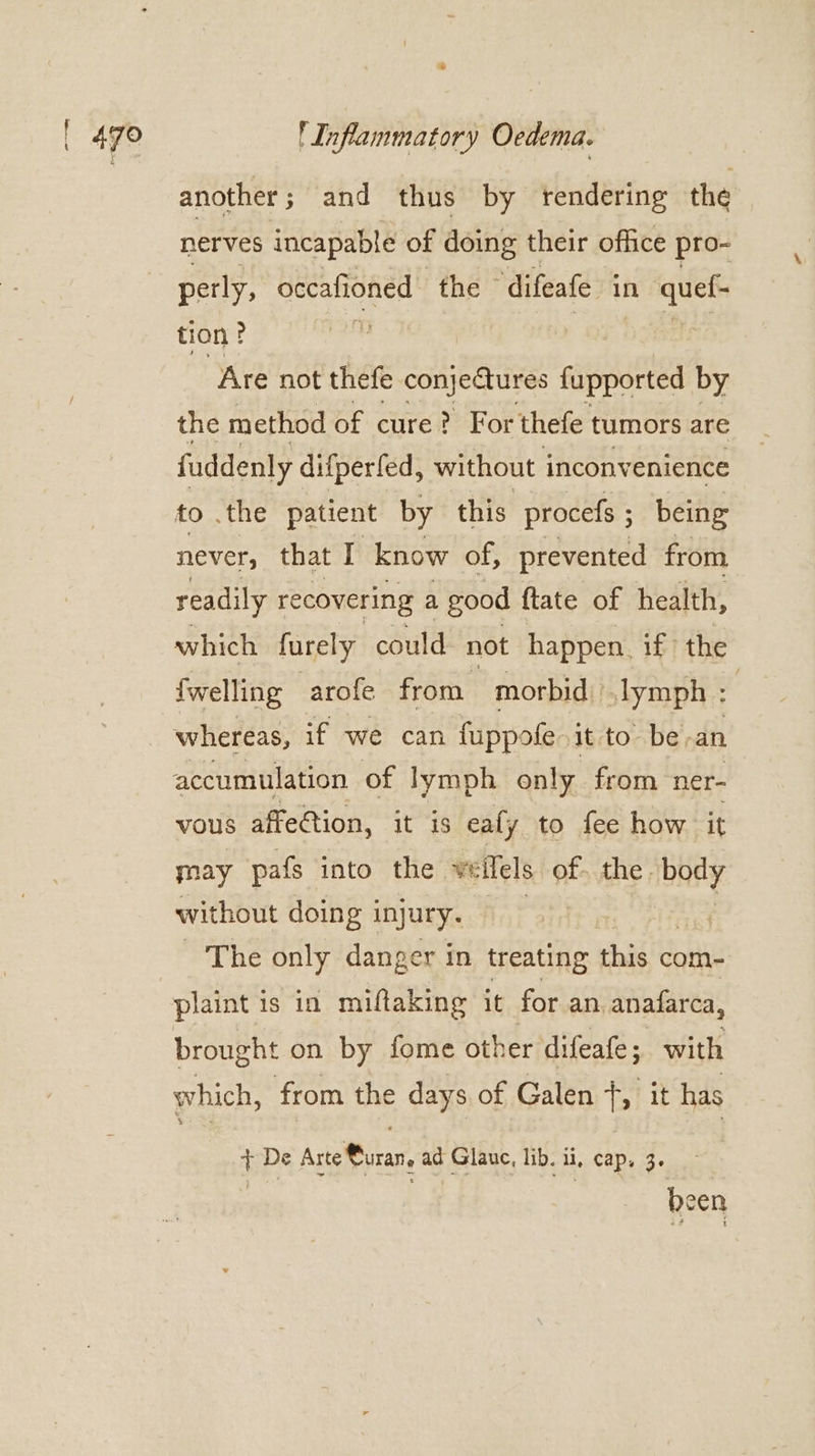 * another ; and thus by rendering the nerves incapable of doing their office pro- perly, oecafioned the © difeafe in quef- tion ? . Are not thefe Sees fipstted by the method of cure? For thefe tumors are fuddenly difperfed, without i inconvenience to .the patient by this procefs ; being never, that I know of, prevented from readily recovering a good ftate of health, which furely could not happen. if the fwelling arofe from morbid slymph : | whereas, if we can fuppofe it to be-an accumulation of lymph only from ner- vous affection, it is eafy to fee how it may pafs into the ve ‘llels. of the. baey without doing i injury. s The only danger in treating this com- plaint is in miftaking it for an. anafarca, brought on by fome other difeate 5 with which, from the days of Galen +, it has + De Arte Curan, ad Glauc, lib. ii, cap, 3. os | Been