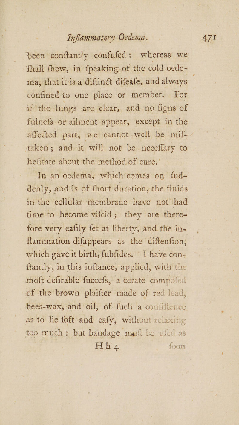 ‘been conftantly confufed: whereas we Thall fhew, in fpeaking of the cold oede- ma, that itis a diftin@ difeafe, and always confined to one place or member. For if the lungs are clear, and no figns of fulnefs or ailment appear, except in the hefitate about the method of cure.’ In an oedema, which’comeés on fud- denly, and is of fhort duration, the fluids in the cellular membrane have not had fore very eafily fet at liberty, and the in- flammation difappears as the diftenfion; which gave it birth, fubfides. - I have con-~ ftantly, in this inftance, applied, with the moft defirable fuccefs, a cerate comnoled of the brown plaifter made of red lead, bees-wax, and oil, of fuch a confiftence as to hie foft and eafy, without relaxing too much: but bandage malt be ufed as Hh a4 foon