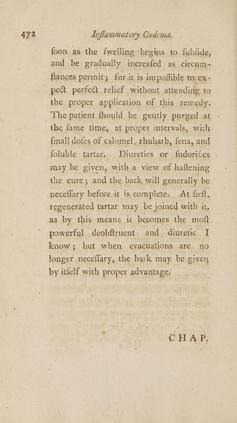 foon as the {welling ‘begins to fubfde, and be gradually inereafed as circum- fiances permit; for it is impoflible tovex- pect perfect relief without attending to the proper application of this remedy. The patient fhould be gently purged at the fame time, at proper tervals, with {mall dofes of calomel, rhubarb, fena, and foluble tartar. Diuretics or fudorifics may be given, with a view of haftening the cure; and the bark will generally be regenerated tartar may be joined with it, as by this means ic becomes the moft. powerful .deobftruent. and diuretic I know; but when evacuations are no longer neceflary, the bark may be given by itfelf with proper advantage. | CHAP,