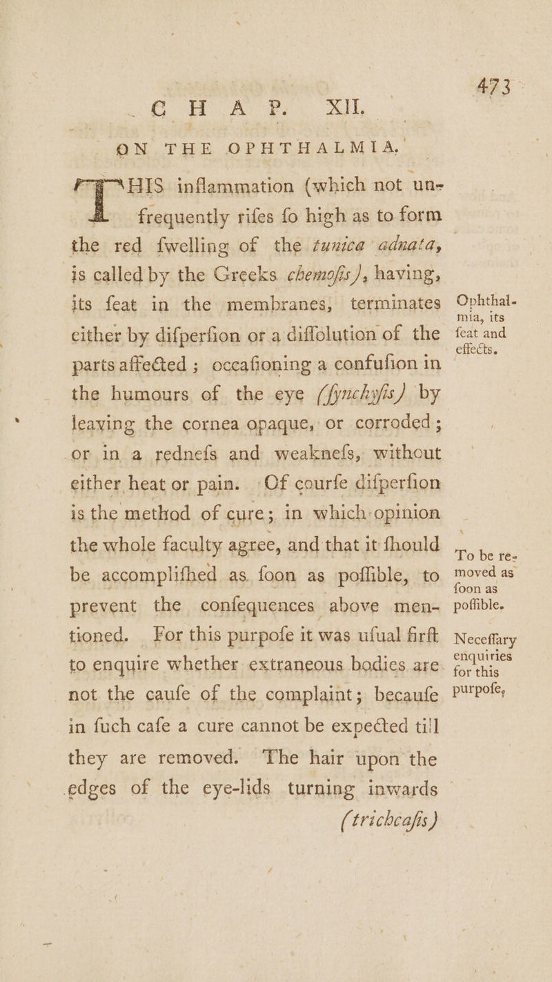 ON THE OPHTHALMIA, FP PAHIS inflammation (which not un- 473. the red fwelling of the tunica adnata, is called by the Greeks chemofis /, having, its feat in the membranes, terminates cither by difperfion or a diffolution of the parts affeéted ; occafioning a confufion in the humours of the eye (fyuchyjis) by leaving the cornea opaque, or corroded ; or in a rednefgs and weaknefs, without either heat or pain. Of courfe difperfion is the method of cure; in which opinion the whole faculty agree, and that it fhould be accomplifhed as foon as poffible, to prevent the confequences above men- tioned. For this purpofe it was ufual firft not the caufe of the complaint; becaufe in fuch cafe a cure cannot be expected till they are removed. The hair upon the Ophthal. mia, its feat and effects. To be ree moved as foon as poffible. Neceflary enquiries for this purpofe, (trichcafis)