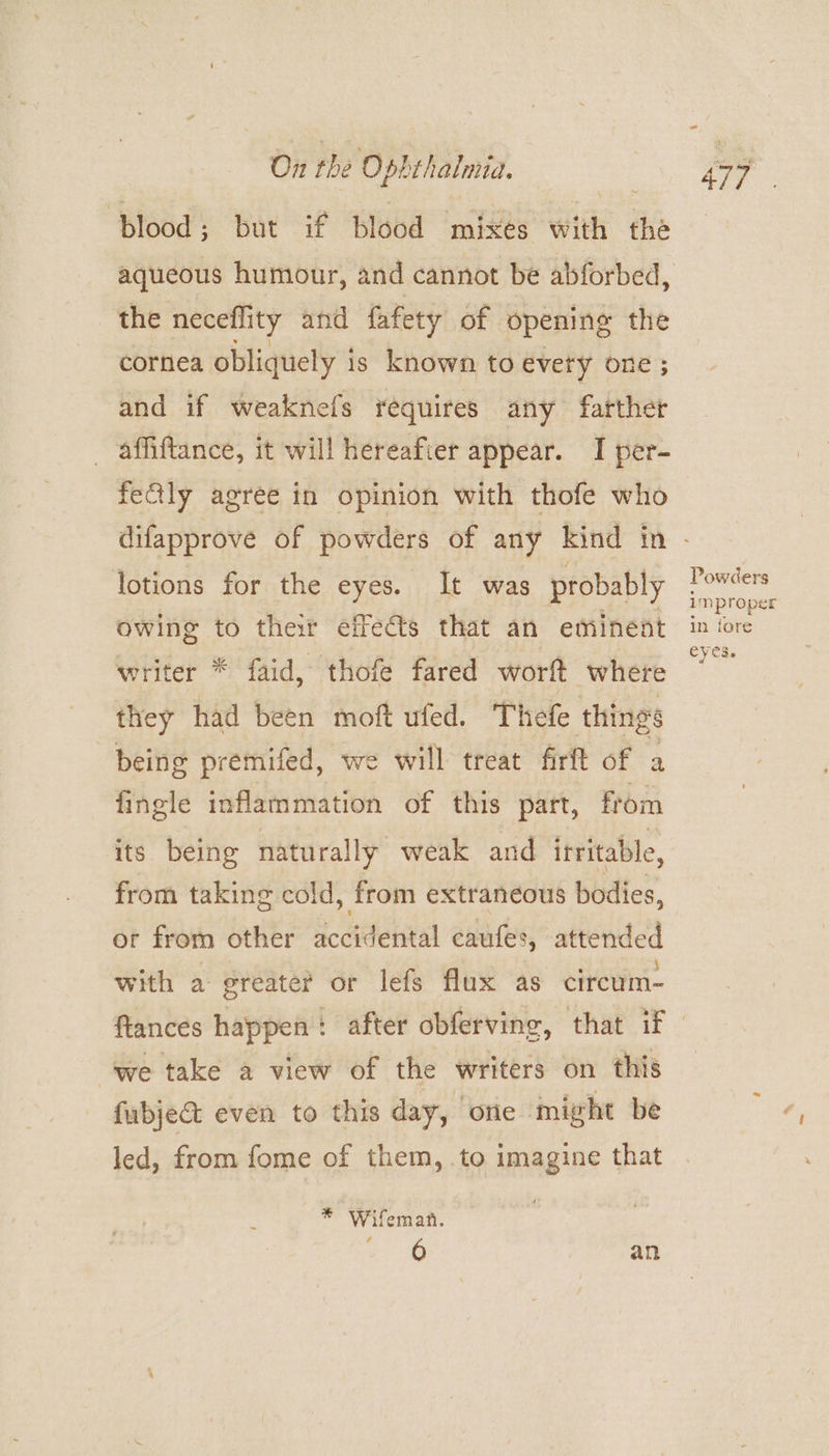 ‘Blood; but if blood ‘mikes’ with the the neceffity and fafety of opening the cornea obliquely is known to evety one ; and if weaknefs requires any farther ~ affiftance, it will hereafter appear. I per- fefly agree in opinion with thofe who lotions for the eyes. It was probably owing to their effects that an eminent writer * faid, thofe fared worft where they had been moft ufed. Thefe things being premifed, we will treat firft of a fingle inflammation of this part, from its being naturally weak and irritable, from taking cold, from extraneous bodies, ot from other accidental caufes, attended with a greater or lefs flux as circum- we take a view of the writers on this fubjeG&amp; even to this day, one might be led, from fome of them, to imagine that * Wifeman. eee an Powders improper in fore eyes.