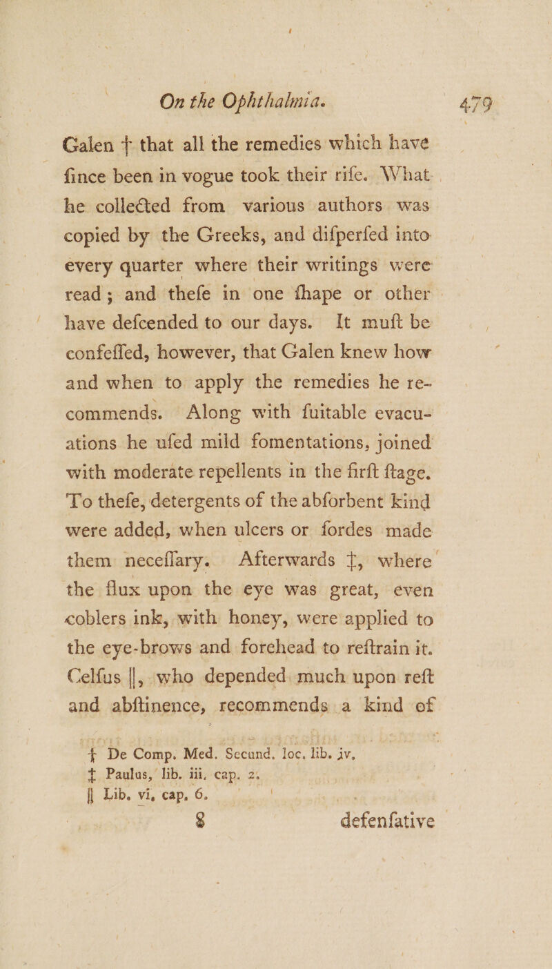 Galen + that all the remedies which have he collected from various authors was copied by the Greeks, and difperfed into every quarter where their writings were have defcended to our days. It muft be confeffed, however, that Galen knew how and when to apply the remedies he re- commends. Along with fuitable evacu- ations he ufed mild fomentations, joined with moderate repellents in the firft flage. To thefe, detergents of the abforbent kind were added, when ulcers or fordes made the flux upon the eye was great, even <oblers ink, with honey, were applied to the eye-brows and forehead to reftrain it. Celfus ||, who depended: much upon reft and abftinence, recommends a kind of | ¥ ‘De Comp. Med. Secuiid. loc, lib. iv. t Paulus, lib. iii, cap. 2. E Dib. vi, Cape 6 oc ct