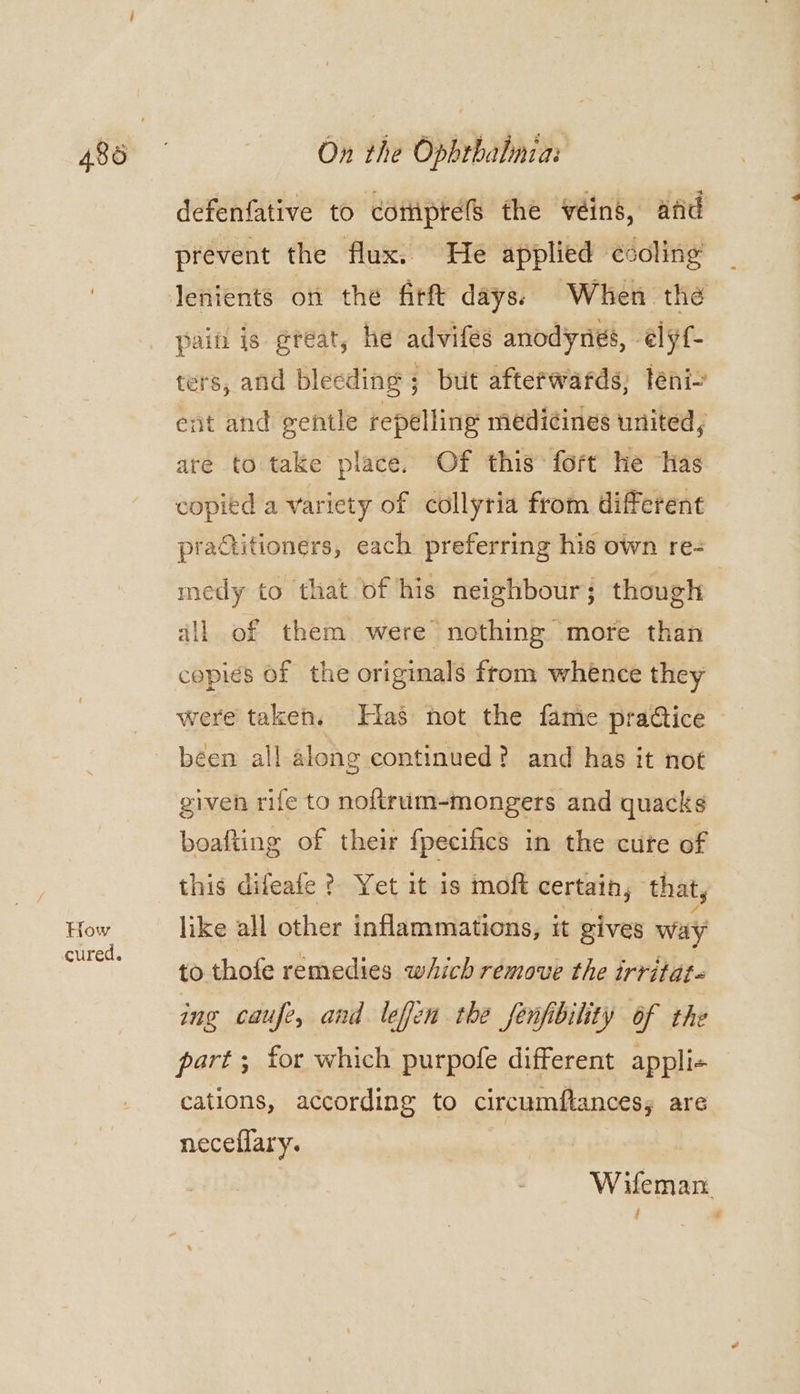 How cured. On the Ophrbalnia: defenfative to coitiptels the véins, atid prevent the flux. He applied ccoling lenients on the firft days) When the paint is great, he advifes anodyniés, élyf- ters, and bleeding ; but afterwards; leni- ent and gentle repelling medicines united, are to take place. Of this: fort he Has copied a variety of collyria from different praGtitioners, each preferring his own re- medy to that of his neighbour; though ill of them were nothing more than copies of the originals from whence they were taken. Has not the fame practice been all along continued? and has it not given rife to noftrum-mongers and quacks boafting of their fpecifics in the cute of this difeafe ?. Yet it is moft certain, that, like all other inflammations, it gives way to thofe remedies which remove the irritat- ing caufe, and leffen the fenfibility of the part; for which purpofe different appli-+ cations, according to circumftances; are neceflary. W ifeman