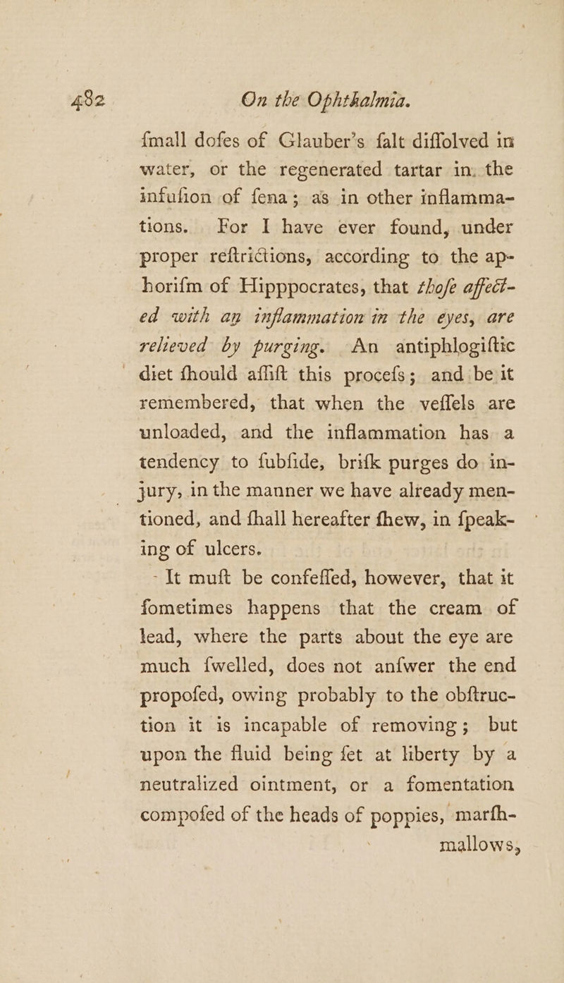 {mall dofes of Glauber’s falt diffolved in water, or the regenerated tartar in. the infufion of fena; as in other inflamma- tions. For I have ever found, under proper reftrictions, according to the ap- horifm of Hipppocrates, that ¢ho/e affect- ed with an inflammation in the eyes, are relieved by purging. An antiphlogiftic remembered, that when the veffels are unloaded, and the inflammation has a tendency to fubfide, brifk purges do in- tioned, and fhall hereafter fhew, in {peak- ing of ulcers. - It muft be confeffed, however, that it fometimes happens that the cream of lead, where the parts about the eye are much {welled, does not anfwer the end tion it is incapable of removing; but upon the fluid being fet at liberty by a neutralized ointment, or a fomentation compofed of the heads of poppies, marfh- mallows,