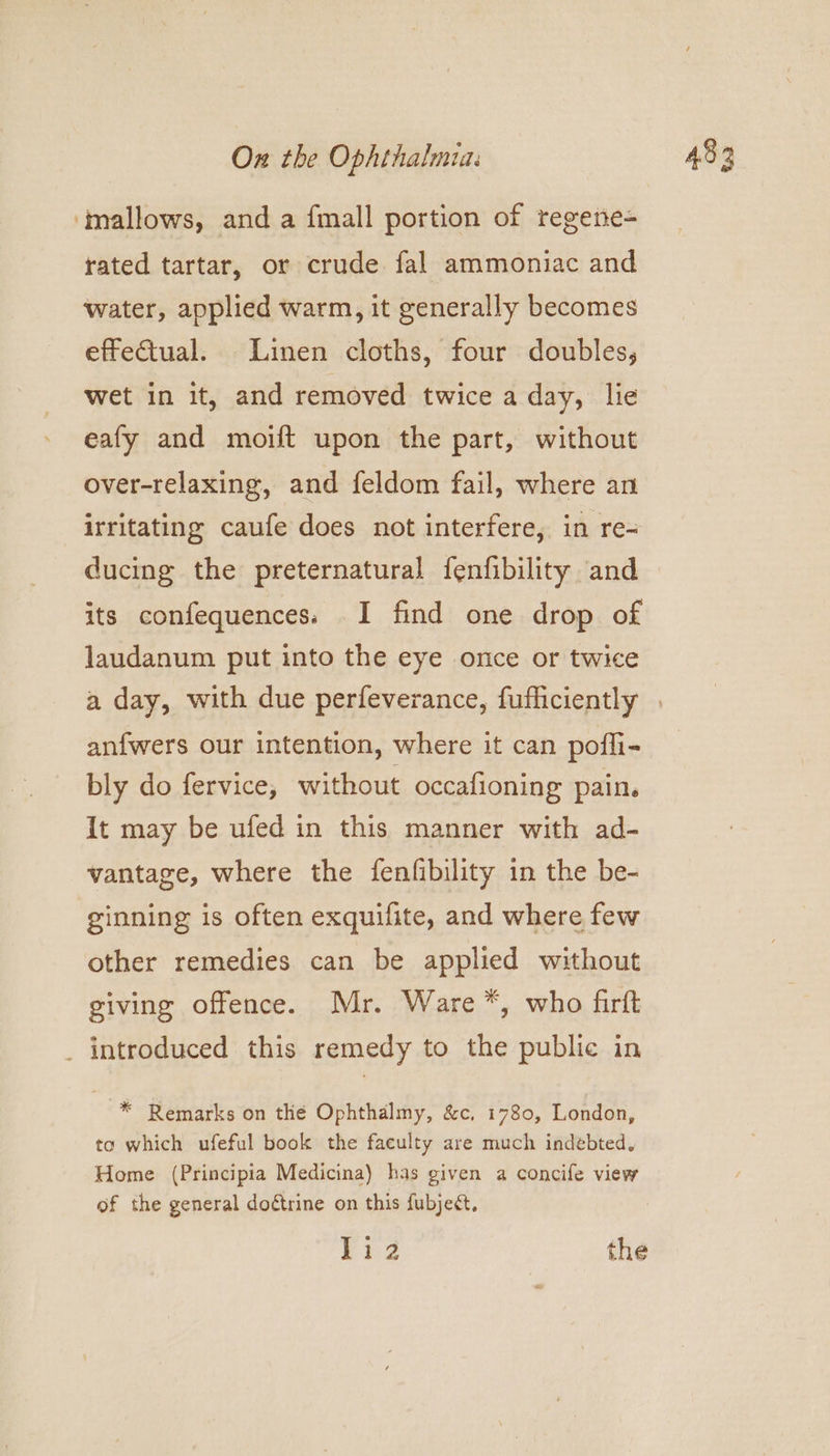 ‘mallows, and a fmall portion of regene= rated tartar, or crude fal ammoniac and water, applied warm, it generally becomes effectual. Linen cloths, four doubles, wet in it, and removed twice a day, lie eafy and moift upon the part, without over-relaxing, and feldom fail, where an irritating caufe does not interfere, in re- ducing the preternatural fenfibility and its confequences. I find one drop of laudanum put into the eye once or twice anfwers our intention, where it can pofli- bly do fervice, without occafioning pain. It may be ufed in this manner with ad- vantage, where the fenfibility in the be- ginning is often exquifite, and where few other remedies can be applied without giving offence. Mr. Ware *, who firft _ introduced this remedy to the public in * Remarks on the Ophthalmy, &c, 1780, London, to which ufeful book the faeulty are much indebted, Home (Principia Medicina) has given a concife view of the general doétrine on this fubject, 1i2 the