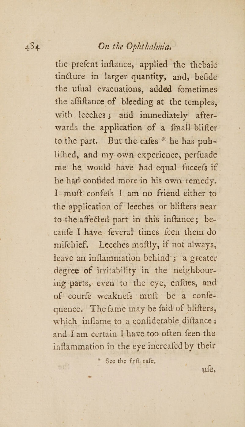 the prefent inflance, applied the thebaic tincture in larger quantity, and, befide the ufual evacuations, added fometimes the afliftance of bleeding at the temples, with leeches; arid immediately after- wards the application of a fmall blifter tothe part. But the cafes * he has pub- lifhed, and my own experience, perfuade me he would have had equal fuccefs if he had confided more in his own remedy. I muft confefs I am no friend either to the application of leeches or blifters near to the affeGed part in this inftance; be- caufe I have feveral times feen them do mifchief. Leeches moftly, if not always, leave an inflammation behind’; a greater degree of irritability in the neighbour- ing parts, even to the eye, enfues, and of courfe weaknefs muft be a confe- quence. The fame may be faid of bhifters, which inflame to a confiderable diftance ; and Iam certain I have too often feen the inflammation in the eye increafed by their * See the firft. cafe, ule.