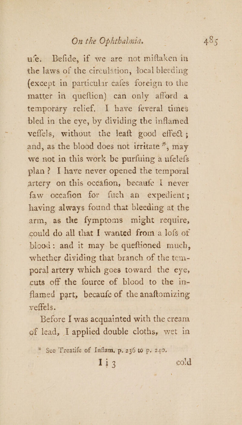 u‘e. Befide, if we are not miftaken in the laws of the circulstion, local bleeding (except in particular cafes foreign to the matter in queftion) can only afford a temporary relief. I have feveral times bled in the eye, by dividing the inflamed veflels, without the leaft good effec ; and, as the blood does not irritate *, may we not in this work be purfuing a ufelefs plan? I have never opened the temporal artery on this occafion, becaufe {i never faw occafion for fuch an expedient; having always found that bleeding at the arm, as the fymptoms might require, could do all that I wanted from a lofs of blood: and it may be queftioned much, whether dividing that branch of the tem- poral artery which goes toward the eye, cuts off the fource of blood to the in- flamed part, becaufe of the anaftomizing veffels. Before I was acquainted with the cream of lead, I applied double cloths, wet in * See Treatife of Inflam, p. 236 to p. 249. 533 cold