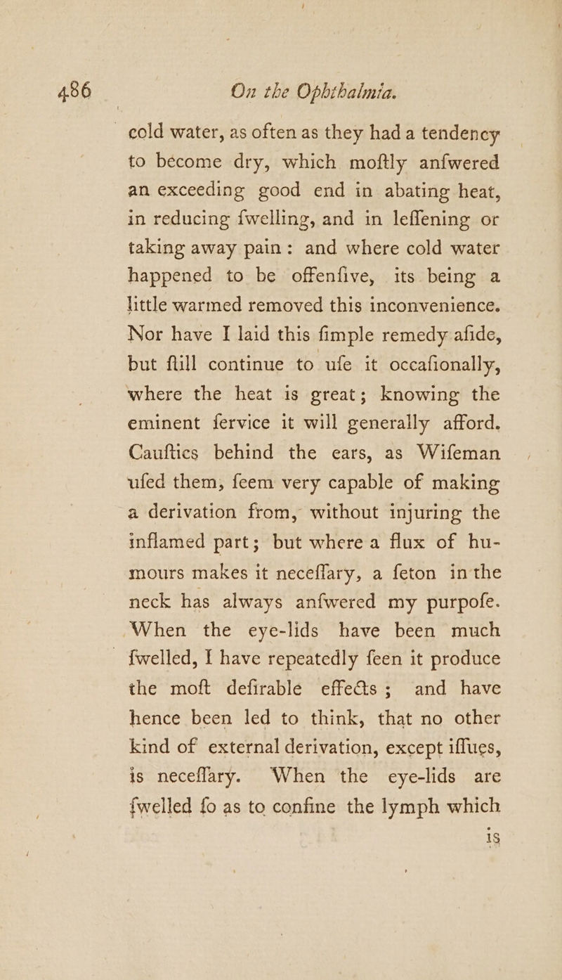 to become dry, which moftly anfwered an exceeding good end in abating heat, in reducing {welling, and in leflening or taking away pain: and where cold water happened to be offenfive, its being a little warmed removed this inconvenience. Nor have [ laid this fimple remedy afide, but flill continue to ufe it occafionally, where the heat is great; knowing the eminent fervice it will generally afford. Cauftics behind the ears, as Wifeman ufed them, feem very capable of making a derivation from, without injuring the inflamed part; but where a flux of hu- mours makes it neceflary, a feton inthe neck has always anfwered my purpofe. the moft defirable effects; and have hence been Jed to think, that no other kind of external derivation, except iffues, is neceflary. When the eye-lids are {welled fo as to confine the lymph which 1$