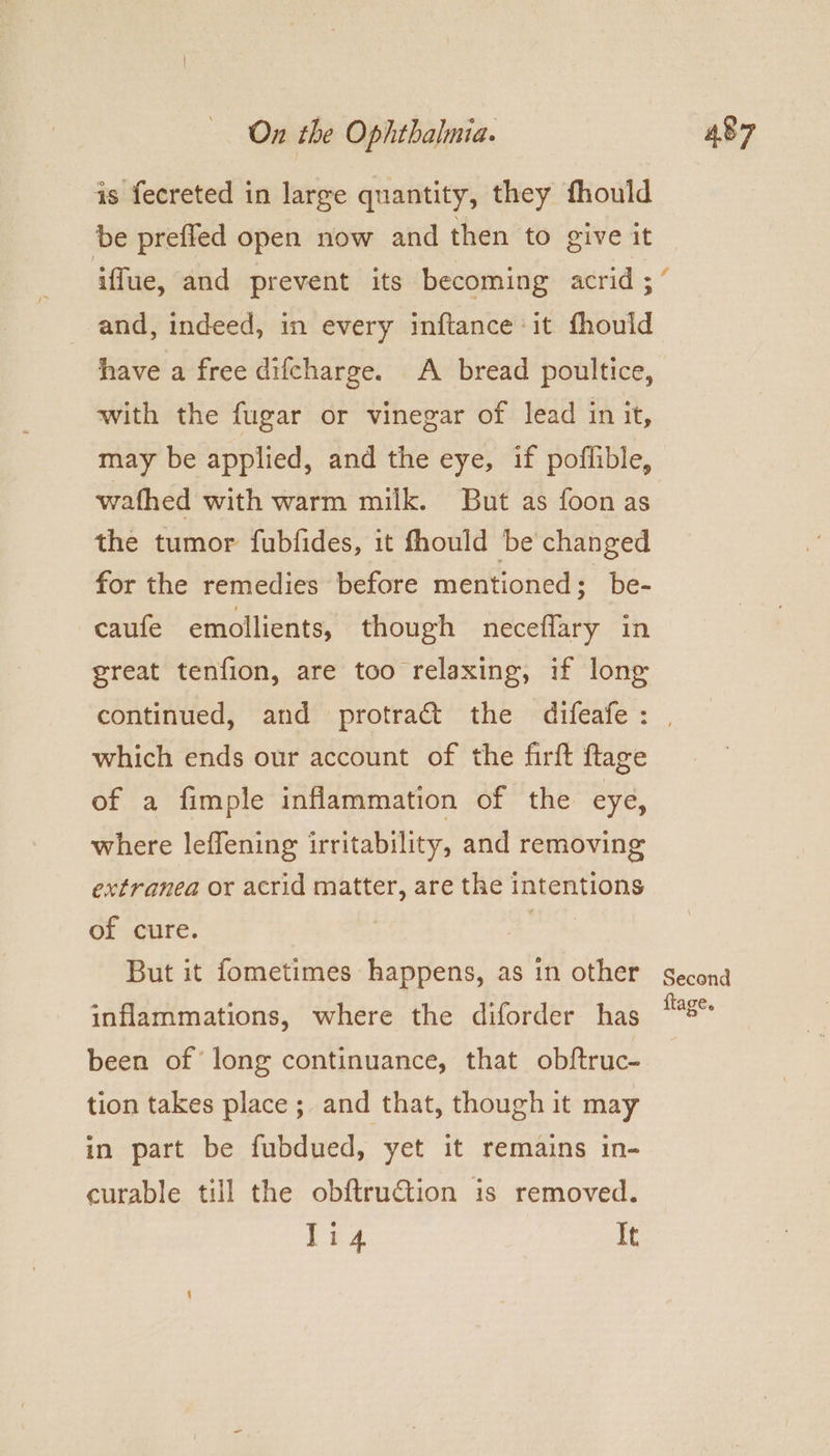 is fecreted in large quantity, they fhould be preffed open now and then to give it and, indeed, in every inftance it fhould have a free difcharge. A bread poultice, with the fugar or vinegar of lead in it, may be applied, and the eye, if poflible, wafhed with warm milk. But as foon as the tumor fubfides, it fhould be changed for the remedies before mentioned; be- caufe emollients, though neceflary in great tenfion, are too relaxing, if long which ends our account of the firft flage of a fimple inflammation of the eye, where leffening irritability, and removing extranea or acrid matter, are the intentions of cure. Ra But it fometimes happens, as in other inflammations, where the diforder has been of long continuance, that obftruc- tion takes place; and that, though it may in part be fubdued, yet it remains in- curable till the obftruction is removed. eg It Second ftage.