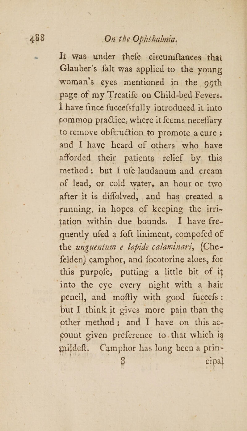 It was under thefe circumftances that Glauber’s falt was applicd to the young woman’s eyes mentioned in the goth page of my Treatife on Child-bed Fevers. i have fince fuccefsfully introduced it into common practice, where it feems neceflary to remove obftruction to promote acure ; and I have heard of others who have afforded their patients relief by. this method: but I ufe laudanum and cream of lead, or cold water, an hour or two after it is diflolved, and has created a yunning, in hopes of keeping the irri- tation within due bounds. I have fre- quently ufed a foft liniment, compofed of the unguentum e lapide calaminari, (Che- felden} camphor, and focotorine aloes, for this purpofe, putting a little bit of it pencil, and moftly with good fuccels : but I think it gives more pain than the other method; and I have on this ac- count given preference to.that which 1s paildett. Camphor has long been a prin- g cipal