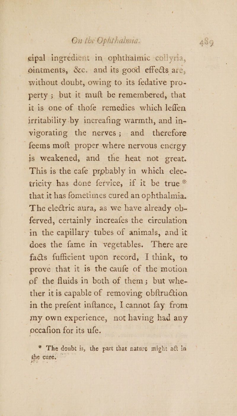 cipal ingredient in ophthalmic collyria, ointments, &amp;c. and its good effedts are, without doubt, owing to its fedative pro- perty ; but it muft be remembered, that it is one of thofe remedies which leflen irritability by increafing warmth, and in- vigorating the nerves; and_ therefore -feems moft proper where nervous energy is weakened, and the heat not great. This is the cafe probably in which elec- tricity has done fervice, if it be true * that it has fometimes cured an ophthalmia. The eleGtric aura, as we have already ob- ferved, certainly increafes the circulation in the capillary tubes of animals, and it does the fame in vegetables. There are facts fufficient upon record, I think, to prove that it is the caufe of the motion of the fluids in both of them; but whe- ther itis capable of removing obftruétion in the prefent inftance, I cannot fay from my own experience, not having had any | occafion for its ufe. * The doubt is, the part that nature might act in the cure, |