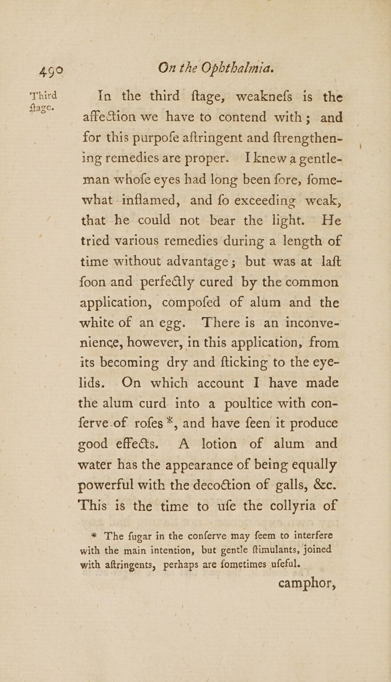 499 Third flage. On the Opbthalmia. In the third ftage, weaknefs is the affection we have to contend with; and for this purpofe aftringent and ftrengthen- ing remedies are proper. I knew a gentle- man whofe eyes had long been fore, fome- what inflamed, and fo exceeding weak, that he could not bear the light. He tried various remedies during a length of time without advantage; but was at laft foon and perfectly cured by the common application, compofed of alum and the white of anegg. There is an inconve- nience, however, in this application, from its becoming dry and fticking to the eye- lids. On which account I have made the alum curd into a poultice with con- ferve of rofes *, and have feen it produce good effects. A lotion of alum and water has the appearance of being equally powerful with the decoction of galls, &amp;c. This is the time to ufe the collyria of * The fugar in the conferve may feem to interfere with the main intention, but gentle ftimulants, joined with aftringents, perhaps are fometimes ufeful. camphor,