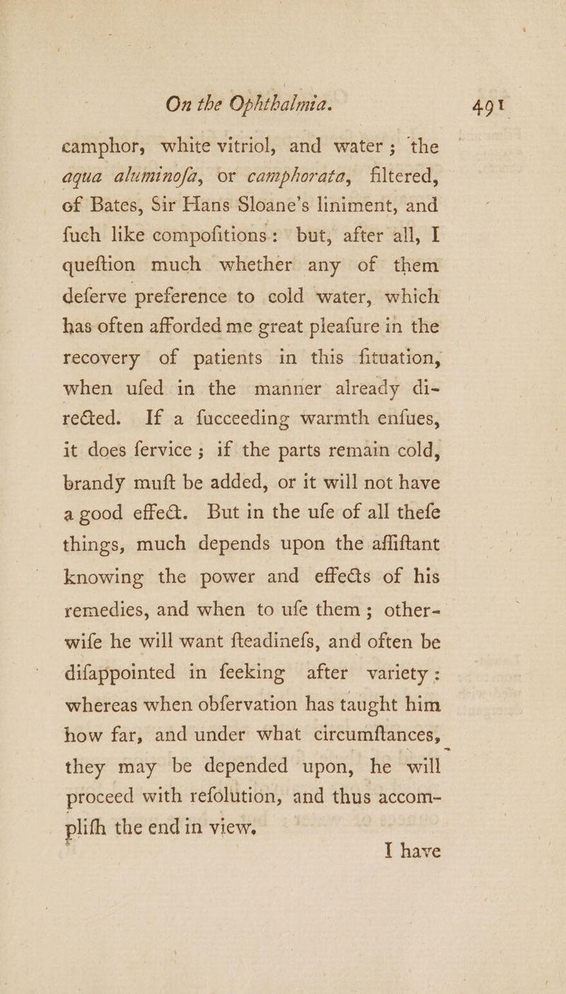 camphor, white vitriol, and water; the aqua aluminofa, or camphorata, filtered, of Bates, Sir Hans Sloane’s liniment, and fuch like compofitions : but, after all, I queftion much whether any of them deferve preference to cold water, which has often afforded me great pleafure in the recovery of patients in this fituation, when ufed in the manner already di- reGted. If a fucceeding warmth enfues, it does fervice ; if the parts remain cold, brandy muft be added, or it will not have a good effe&amp;. But in the ufe of all thefe things, much depends upon the affiftant knowing the power and effects of his remedies, and when to ufe them; other- wife he will want fteadinefs, and often be difappointed in feeking after variety: whereas when obfervation has taught him they may be depended upon, he will proceed with refolution, and thus accom- plith the end in view. } T have