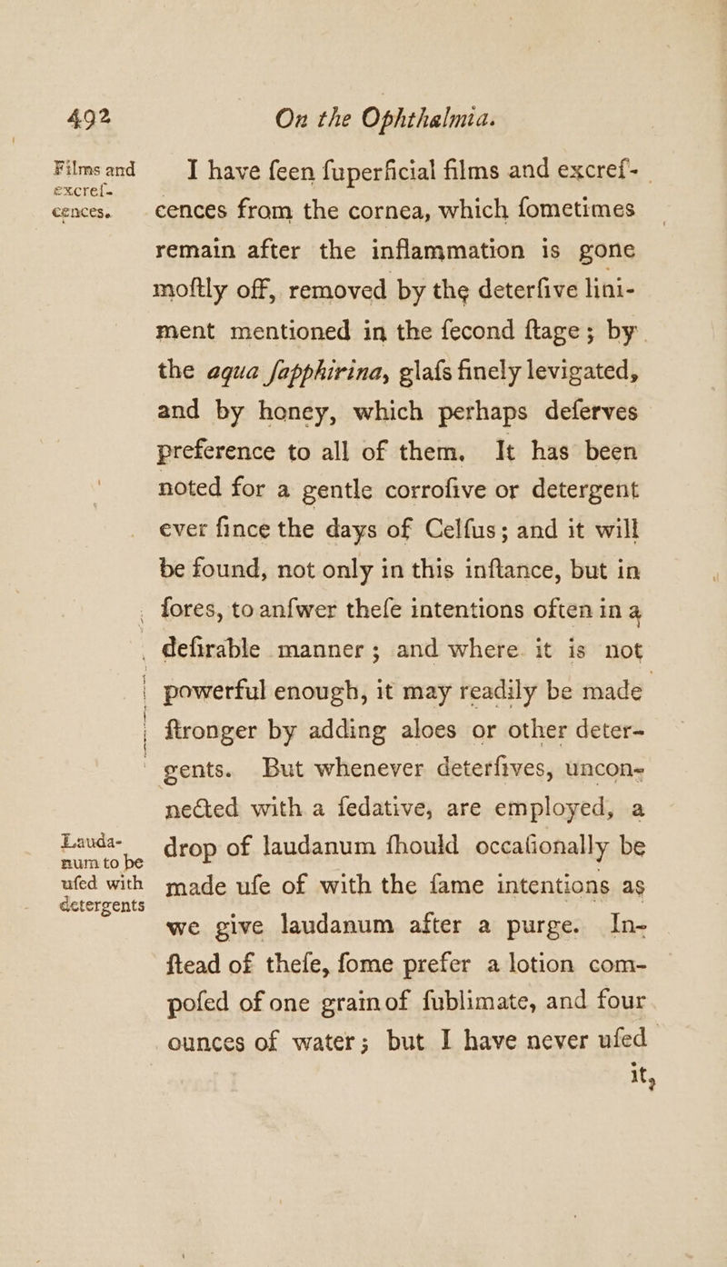 Films and excref- CLNCES 6 Lauda- num to be ufed with detergents I have feen fuperficial films and excref- | cences fram the cornea, which fometimes remain after the inflammation is gone mottly off, removed by the deterfive lini- ment mentioned in the fecond flage; by. the agua fapphirina, glafs finely levigated, and by honey, which perhaps deferves preference to all of them, It has been noted for a gentle corrofive or detergent ever fince the days of Celfus; and it will be found, not only in this inflance, but in fores, to anfwer thefe intentions often in a ee ey oe ee ewe! powerful enough, it may readily be made : fironger by adding aloes or other deter- gents. But whenever deterfives, uncon- nected with a fedative, are employed, a drop of laudanum fhould occationally be made ufe of with the fame intentions as we give laudanum after a purge. In- ftead of thefe, fome prefer a lotion com- pofed of one grainof fublimate, and four ounces of water; but I have never ufed it,