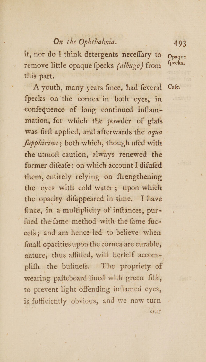 it, nor do I think detergents neceflary to remove little opaque fpecks (a/bugo) from _ this part. fpecks on the cornea in both eyes, in confequence of long continued inflam- mation, for which the powder of glafs was firft applied, and afterwards the agua the utmoft caution, always renewed the former difeafe: on which account I difufed them, entirely relying on ftrengthening the eyes with cold water; upon which the opacity difappeared in time. I have fince, in a multiplicity of inftances, pur- fued the fame method with the fame fuc- cefs; and am henceled to believe when {mall opacities upon the cornea are curable, plifh the bufinefs. The propriety of wearing pafteboard lined with green filk, to prevent light offending inflamed eyes, is fuficiently obvious, and we now turn our Opaque {pecks.