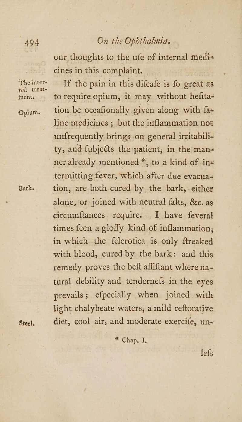 ‘The inter- nal treat- ment. Opium. Bark. Steel. our thoughts to the ufe of internal medi« cines in this complaint. If the pain in this difeafe is fo great as to require opium, it may without hefita- tion be occafionally given along with fa- unfrequently brings on general irritabili- ty, and fubjects the patient; in the man- ner already mentioned *, to a kind of in= termitting fever, which after due evacua- tion, are both cured by the bark, either alone, or joined with neutral falts, 8c. as circumf{tances require. I have feveral times feen a glofly kind of inflammation; in which the fclerotica is only ftreaked with blood, cured by the bark: and this remedy proves the beft afliftant where na- tural debility and tendernefs in the eyes prevails ; efpecially when joined with light chalybeate waters, a mild reftorative diet, cool air, and moderate exercile, un- * Chap, I, lefs