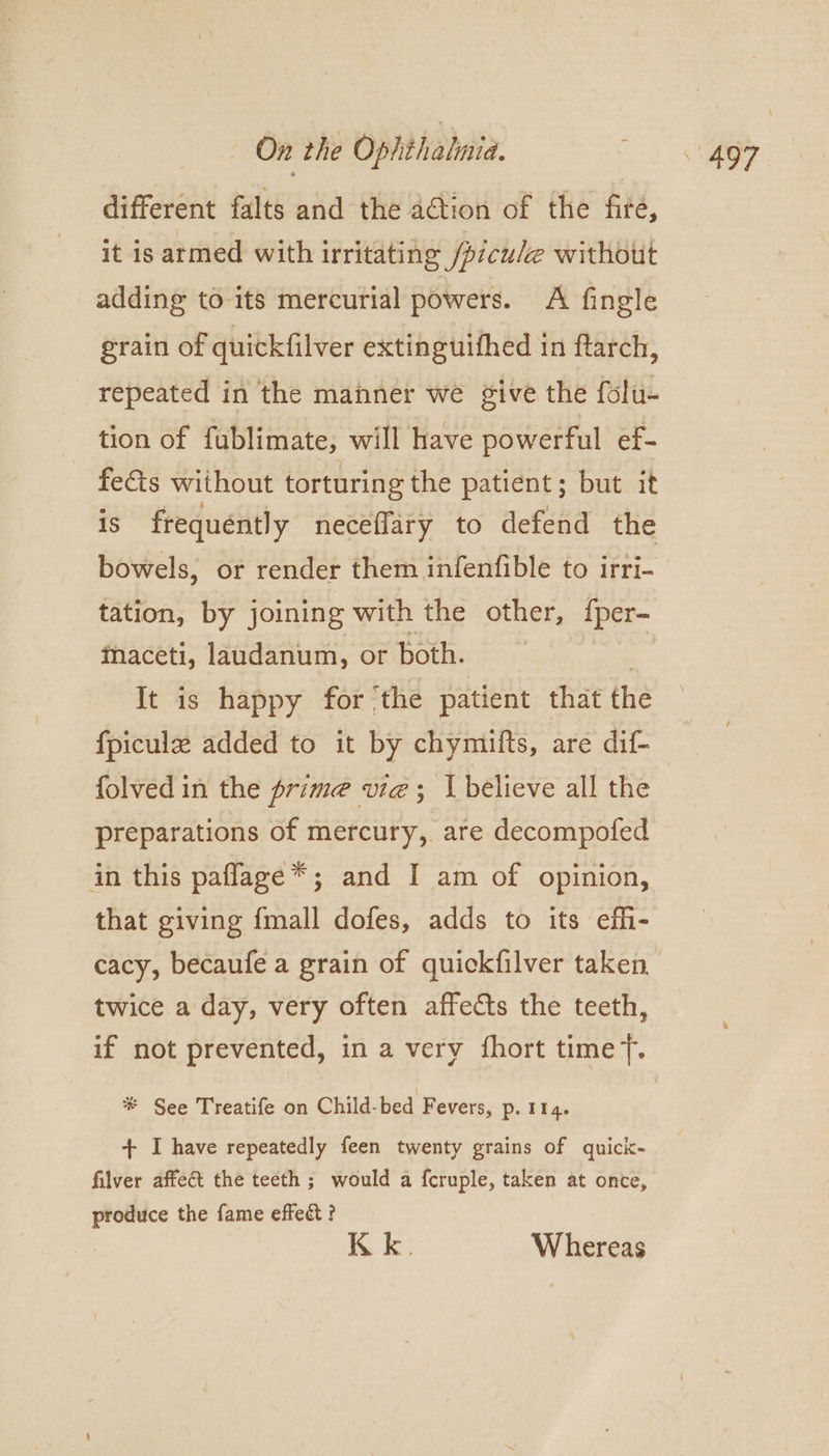 different falts and the action of the fire, it is armed with irritating fpiculee without adding to-its mercurial powers. A fingle grain of quickfilver extinguifhed in ftarch, repeated in the manner we give the folu- tion of fublimate, will have powerful ef- fe€ts without torturing the patient; but it iS frequently neceflary to defend the bowels, or render them infenfible to irri- tation, by joining with the other, {per- maceti, laudanum, or both. aes It is happy for ‘the patient that the fpicule added to it by chymifts, are dif- folved in the prime vie; \believe all the preparations of mercury, are decompofed in this paflage*; and I am of opinion, that giving {mall dofes, adds to its effi- twice a day, very often affects the teeth, # See Treatife on Child-bed Fevers, p. 114. + I have repeatedly feen twenty grains of quick- filver affect the teeth ; would a {cruple, taken at once, produce the fame effect? Kk. Whereas