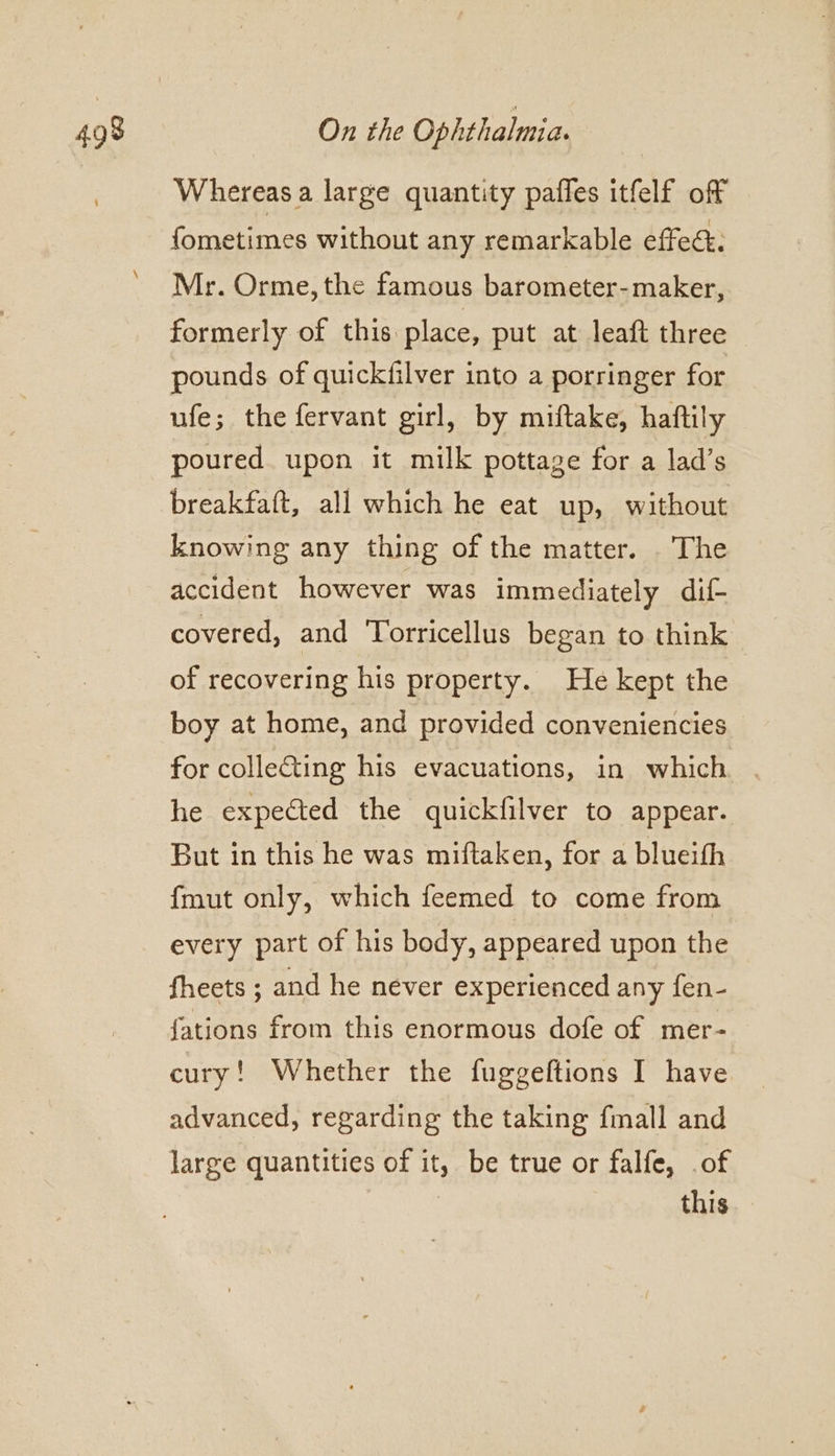 Whereas a large quantity pafles itfelf off fometimes without any remarkable effec. Mr. Orme, the famous barometer-maker, formerly of this place, put at leaft three pounds of quickfilver into a porringer for ufe; the fervant girl, by miftake, haftily poured upon it milk pottage for a lad’s breakfaft, all which he eat up, without knowing any thing of the matter. The accident however was immediately dif- covered, and Torricellus began to think of recovering his property. He kept the boy at home, and provided conveniencies for colleGting his evacuations, in which. he expected the quickfilver to appear. But in this he was miftaken, for a blueith {mut only, which feemed to come from every part of his body, appeared upon the fheets ; and he never experienced any fen- fations from this enormous dofe of mer- cury! Whether the fuggeftions I have advanced, regarding the taking fmall and large quantities of it, be true or falfe, .of this