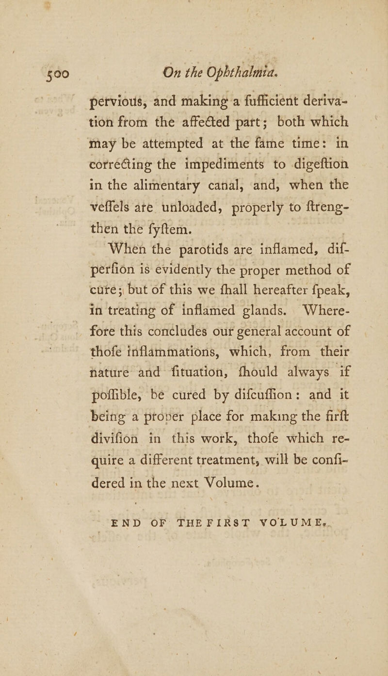 pervious, and making a fufficient deriva- tion from the affeted part; both which may be attempted at the fame time: in correcting the impediments to digeftion in the alimentary canal, and, when the veffels ate unloaded, properly to ftreng- then the fyftem. When the parotids are inflamed, Acie perfion is evidently the proper method of cure; but of this we fhall hereafter fpeak, in treating of inflamed glands. Where- fore this concludes our general account of thofe inflammations, which, from their nature and fituation, fhould always if poflible, be cured by difeuffion: and it being a proper place for making the firft divifion in this work, thofe which re- quire a different treatment, will be confi- dered in the next Volume. END OF THEFIRST VOLUMEg.