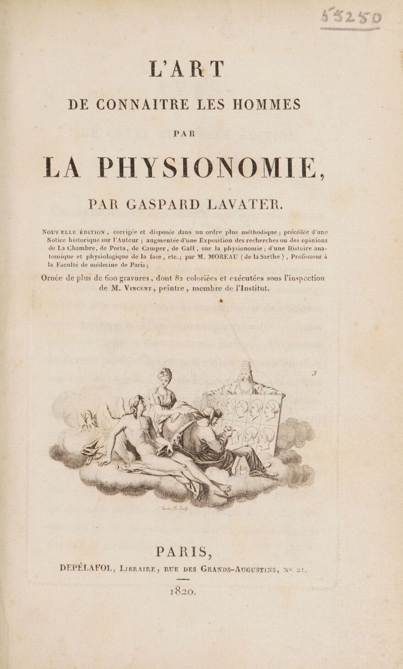 DE CONNAITRE LES HOMMES PAR LA PHYSIONOMIE, PAR GASPARD LAVATER. NOUV ELLE EDITION , corrigée et disposée dans un ordre plus méthodique ; précédée d'une Notice historique sur l'Auteur ; augmentée d’une Exposition des recherches ou des opinions de La Chambre, de Porta, de Camper, de Gall, sur la physionomie ; d'une Histoire ana- tomique et physiologique de la face, etc.; par M. MOREAU (de la Sarthe ) , Professeur à Ornce de plus de 600 gravures, dont 82 colorites et exécutées sous l'inspection de M. Vincent, peintre, membre de l’Institut. à her; CE Zn = \ 4 | NC IN Ih JR #% Le) | ] | É LR RSS IKKS 7 &gt;17 ‚KNeaı 1820, amende