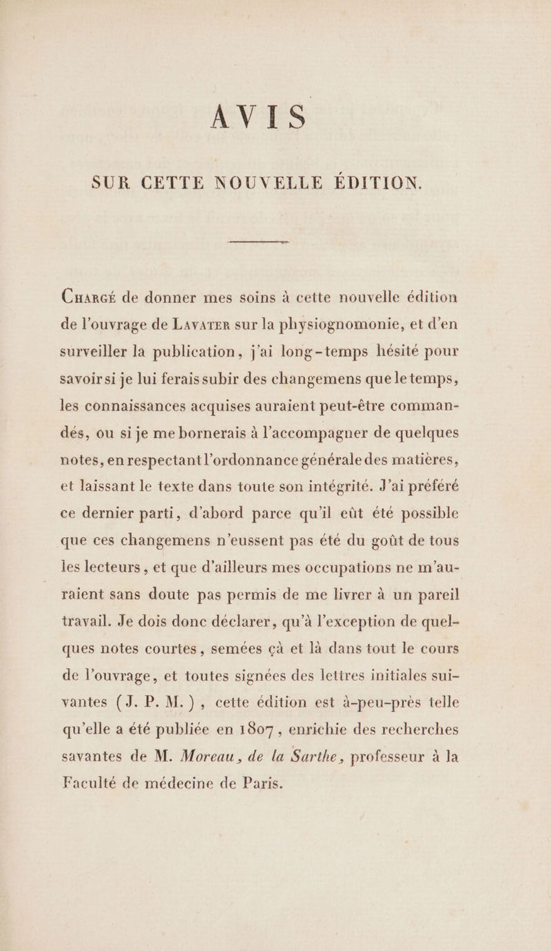 AVIS SUR CETTE NOUVELLE EDITION. \ € Cuarcé de donner mes soins à cette nouvelle édition de l’ouvrage de Lavarer sur la physiognomonie, et d’en surveiller la publication, j'ai long-temps hésité pour savoir si je lui ferais subir des changemens que le temps, les connaissances acquises auraient peut-être comman- dés, ou si je me bornerais à l'accompagner de quelques notes, en respectant l'ordonnance générale des matières, et laissant le texte dans toute son intégrité. J’ai prefere ce dernier parti, d'abord parce qu'il eût été possible que ces changemens n’eussent pas été du goût de tous les lecteurs , et que d’ailleurs mes occupations ne m’au- raient sans doute pas permis de me livrer à un pareil travail. Je dois donc déclarer, qu’à l'exception de quel- ques notes courtes, semées çà et là dans tout le cours de l’ouvrage, et toutes signées des lettres initiales sui- vantes (J.P.M.), cette édition est à-peu-près telle qu’elle a été publiée en 1807, enrichie des recherches savantes de M. Moreau, de la Sarthe, professeur à la Faculté de médecine de Paris.