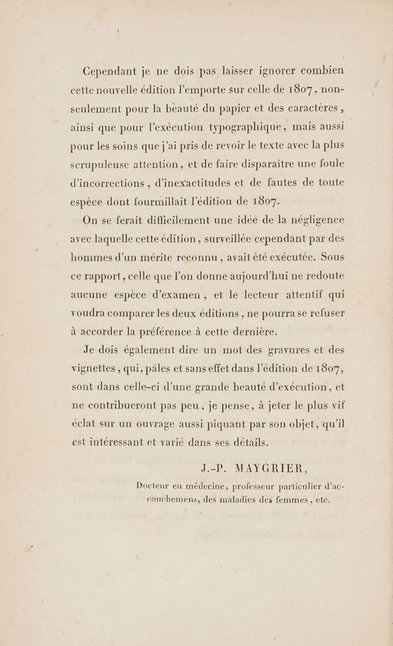 Cependant je ne dois pas laisser ignorer combien cette nouvelle édition l’emporte sur celle de 1807, non- seulement pour la beauté du papier et des caractères, ainsi que pour l'exécution typographique, mais aussi pour les soins que j'ai pris de revoir le texte avec la plus scrupuleuse attention, et de faire disparaître une foule d’incorrections , d’inexactitudes et de fautes de toute espèce dont fourmillait l'édition de 1807. On se ferait difficilement une idée de la négligence avec laquelle cette édition, surveillée cependant par des hommes d’un mérite reconnu, avait été exécutée. Sous ce rapport, celle que l’on donne aujourd’hui ne redoute aucune espèce d'examen, et le lecteur attentif qui voudra comparer les deux éditions , ne pourra se refuser à accorder la préférence à cette dernière. Je dois également dire un mot des gravures et des vignettes , qui, pâles et sans effet dans l'édition de 1807, sont dans celle-ci d’une grande beauté d'exécution, et ne contribueront pas peu, je pense, à jeter le plus vif éclat sur un ouvrage aussi piquant par son objet, qu’il est intéressant et varié dans ses détails. J.-P. MAYGRIER, Docteur en médecine, professeur particulier d’ac- eouchemens, des maladies des femmes, etc.