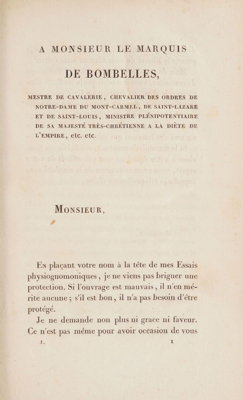 A MONSIEUR LE MARQUIS DE BOMBELLES, MESTRE DE CAVALERIE, CHEVALIER DES ORDRES DE NOTRE-DAME DU MONT-CARMEL, DE SAINT-LAZARE ET DE SAINT-LOUIS, MINISTRE PLENIPOTENTIAIRE DE SA MAJESTE TRES-CHRETIENNE A LA DIETE DE L’EMPIRE, etc. etc. MonsıEUR, # Ex plaçant votre nom à la tête de mes Essais physiognomoniques, je ne viens pas briguer une protection. Si l'ouvrage est mauvais, ıl n'en mé- rite aucune ; s'il est bon, il n’a pas besoin d’être protégé. | | Je ne demande non plus nı grace ni faveur. Ce n’est pas même pour avoir occasion de vous