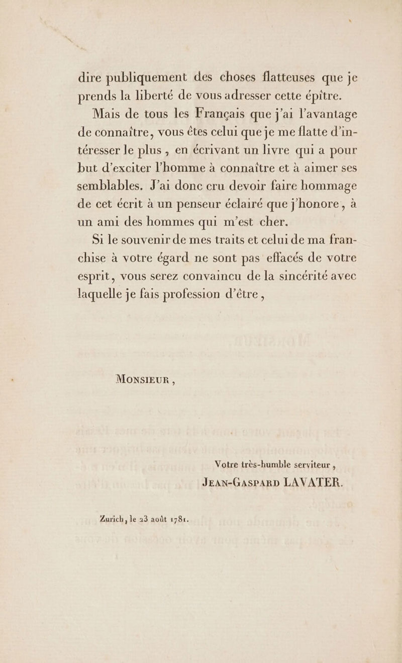 dire publiquement des choses flatteuses que je prends la liberté de vous adresser cette épitre. Mais de tous les Français que j'ai l'avantage de connaître, vous êtes celui que je me flatte d’in- téresser le plus , en écrivant un livre qui a pour but d’exciter l’homme à connaître et à aimer ses semblables. J’ai donc cru devoir faire hommage de cet écrit à un penseur éclairé que j'honore, à un ami des hommes qui m'est cher. Si le souvenir de mes traits et celui de ma fran- chise à votre égard ne sont pas effacés de votre esprit, vous serez convaincu de la sincérité avec laquelle je fais profession d’être, MONSIEUR , Votre tres-humble serviteur , JEAN-GASPARD LAVATER.