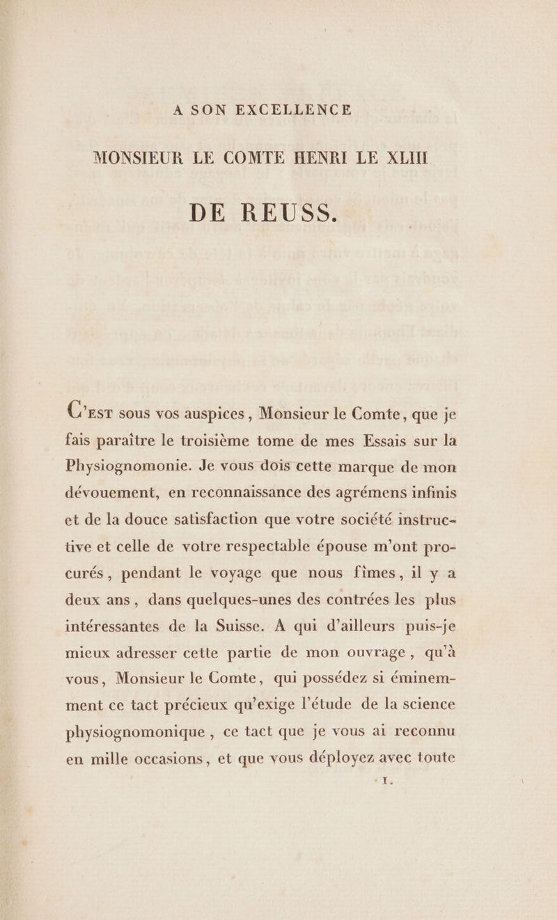 À SON EXCELLENCE MONSIEUR LE COMTE HENRI LE XLIN DE REUSS. C’est sous vos auspices, Monsieur le Comte, que je fais paraitre le troisième tome de mes Essais sur la Physiognomonie. Je vous dois cette marque de mon dévouement, en reconnaissance des agrémens infinis et de la douce satisfaction que votre société instruc- tive et celle de votre respectable épouse m'ont pro- curés, pendant le voyage que nous fimes, il y a deux ans, dans quelques-unes des contrées les plus intéressantes de la Suisse. À qui d’ailleurs puis-je mieux adresser cette partie de mon ouvrage, qu'à vous, Monsieur le Comte, qui possédez si éminem- ment ce tact précieux qu’exige l'étude de la science physiognomonique , ce tact que je vous ai reconnu en mille occasions, et que vous déployez avec toute D