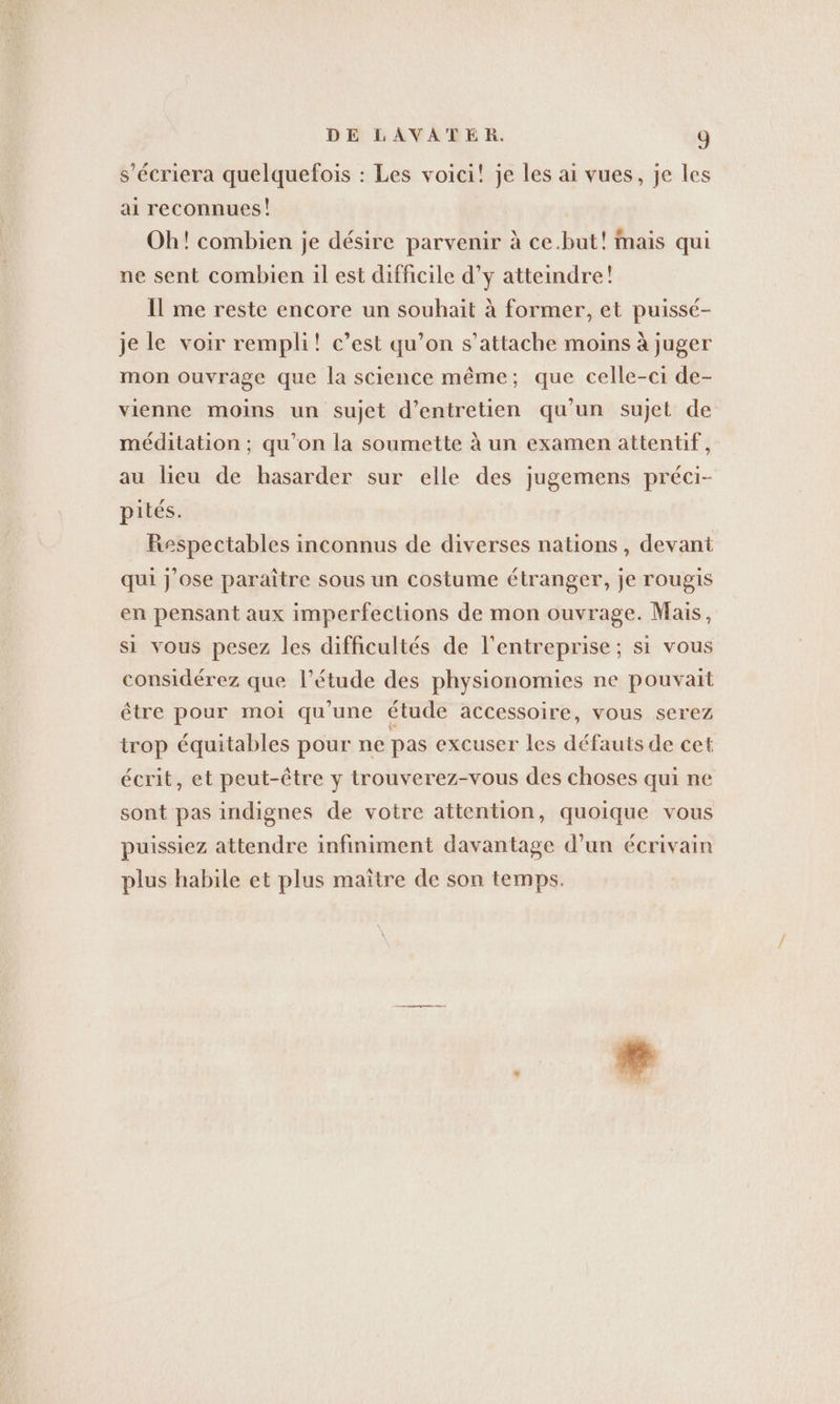 s’ecriera quelquefois : Les voici! je les ai vues, je les ai reconnues! Oh! combien je désire parvenir à ce.but! mais qui ne sent combien il est difficile d’y atteindre! Il me reste encore un souhait à former, et puissé- je le voir rempli! c’est qu’on s'attache moins à juger mon ouvrage que la science même; que celle-ci de- vienne moins un sujet d'entretien qu'un sujet de meditation; qu’on la soumette à un examen attentif, au lieu de hasarder sur elle des jugemens préci- pites. Respectables inconnus de diverses nations, devant qui j'ose paraître sous un costume étranger, je rougis en pensant aux imperfections de mon ouvrage. Mais, si vous pesez les difficultés de l’entreprise ; si vous considérez que l’étude des physionomies ne pouvait être pour moi qu'une étude accessoire, vous serez irop équitables pour ne pas excuser les défauts de cet écrit, et peut-être y trouverez-vous des choses qui ne sont pas indignes de votre attention, quoique vous puissiez attendre infiniment davantage d’un écrivain plus habile et plus maître de son temps.