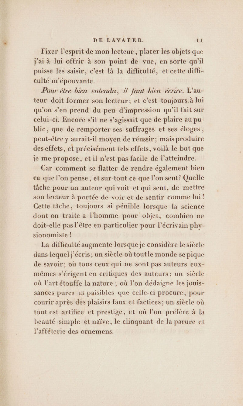 Fixer l'esprit de mon lecteur , placer les objets que j'ai à lui offrir à son point de vue, en sorte qu'il puisse les saisir, c’est là la difficulté, et cette difh- culté m’épouvante. Pour étre bien entendu, il faut bien écrire. W’au- teur doit former son lecteur; et c’est toujours.à lui qu’on s’en prend du peu d'impression qu'il fait sur celui-ci. Encore s’il ne s'agissait que de plaire au pu- blic, que de remporter ses suffrages et ses éloges, peut-être y aurait-il moyen de réussir; mais produire des effets, et précisément tels effets, voilà le but que je me propose, et il n’est pas facile de l’atteindre. Car comment se flatter de rendre également bien ce que l’on pense, et sur-tout ce que l’on sent? Quelle tâche pour un auteur qui voit et qui sent, de mettre son lecteur à portée de voir et de sentir comme lui! Cette tâche, toujours si pénible lorsque la science dont on traite a l’homme pour objet, combien ne doit-elle pas l'être en particulier pour l'écrivain phy- sionomiste ! La difficulté augmente lorsque je considère le siècle dans lequel j'écris ; un siècle où tout le monde se pique de savoir; où tous ceux qui ne sont pas auteurs eux- mêmes s’erigent en critiques des auteurs ; un siècle où l’art étouffe la nature ; où l’on dédaigne les jouis- sances pures ei paisibles que celle-ci procure, pour courir après des plaisirs faux et factices ; un siècle où tout est artifice et preslige, et où l’on préfère à la beauté simple et naïve, le clinquant de la parure et Vaffeterie des ornemens.