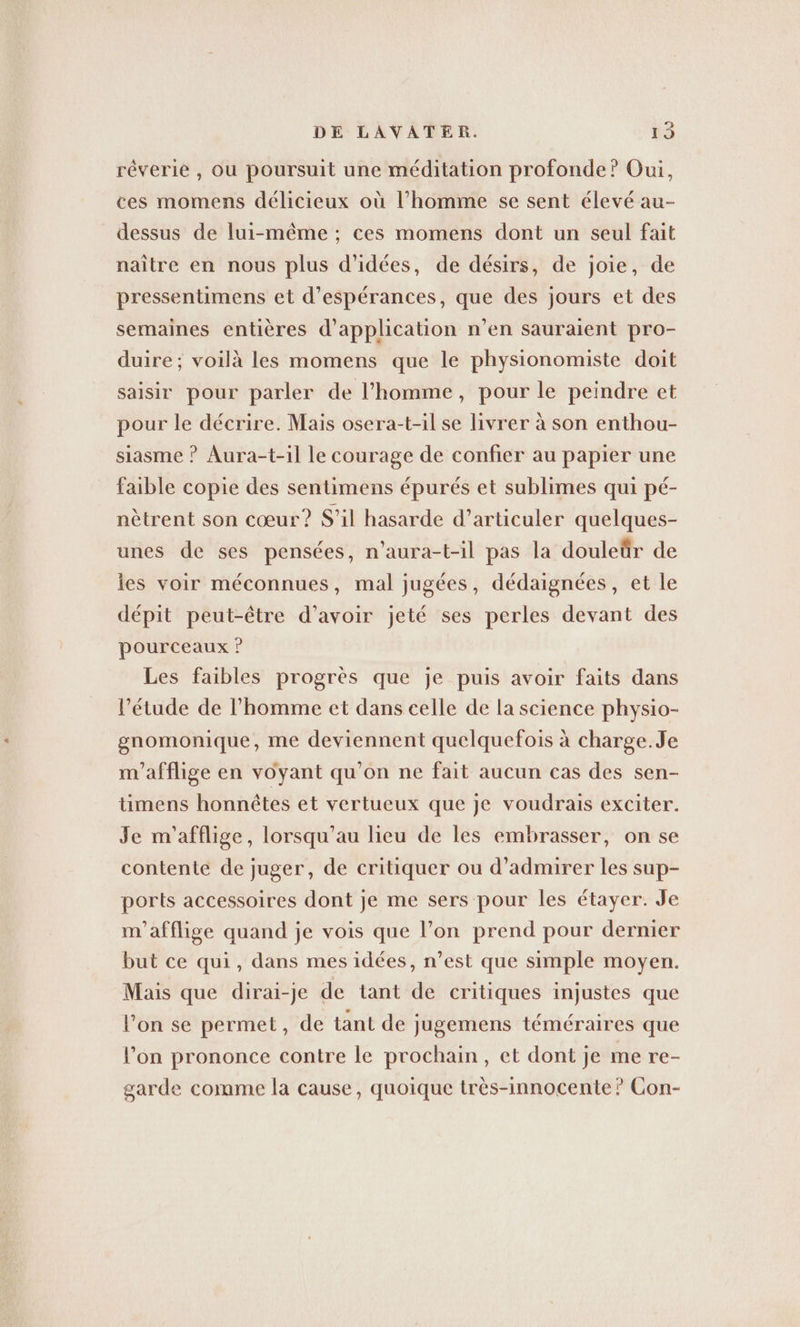 reverie , ou poursuit une méditation profonde’? Oui, ces momens délicieux où l’homme se sent élevé au- dessus de lui-même ; ces momens dont un seul fait naître en nous plus d'idées, de désirs, de joie, de pressentimens et d’esperances, que des jours et des semaines entières d'application n’en sauraient pro- duire ; voilà les momens que le physionomiste doit saisir pour parler de l’homme, pour le peindre et pour le décrire. Mais osera-t-il se livrer à son enthou- siasme ? Aura-t-il le courage de confier au papier une faible copie des sentimens épurés et sublimes qui pé- nètrent son cœur? S'il hasarde d’articuler quelques- unes de ses pensées, n’aura-t-il pas la douleür de les voir méconnues, mal jugées, dédaignées, et le dépit peut-être d’avoir jeté ses perles devant des pourceaux ? Les faibles progrès que je puis avoir faits dans l’étude de l’homme et dans celle de la science physio- gnomonique, me deviennent quelquefois à charge. Je m’afflige en voyant qu'on ne fait aucun cas des sen- timens honnêtes et vertueux que je voudrais exciter. Je m’afflige, lorsqu’au lieu de les embrasser, on se contente de juger, de critiquer ou d'admirer les sup- ports accessoires dont je me sers pour les étayer. Je m’afflige quand je vois que l’on prend pour dernier but ce qui, dans mes idées, n’est que simple moyen. Mais que dirai-je de tant de critiques injustes que l'on se permet , de tant de jugemens téméraires que l’on prononce contre le prochain, et dont je me re- garde comme la cause, quoique tres-innocente? Con-
