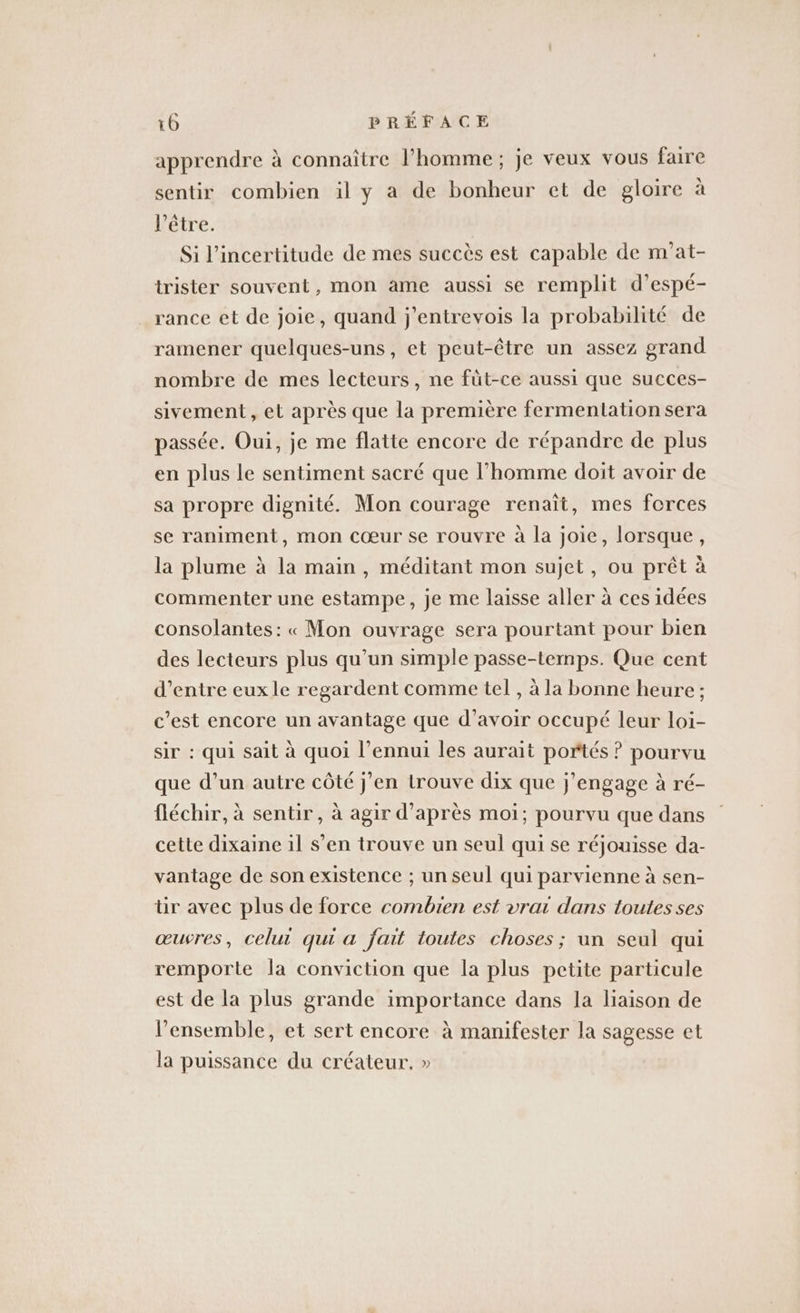 apprendre à connaître l’homme ; je veux vous faire sentir combien il y a de bonheur et de gloire à l'être. Si l'incertitude de mes succès est capable de m’at- trister souvent, mon ame aussi se remplit d’espé- rance et de joie, quand j’entrevois la probabilité de ramener quelques-uns, et peut-être un assez grand nombre de mes lecteurs, ne füt-ce aussi que succes- sivement , et après que la première fermentation sera passée. Oui, je me flatte encore de répandre de plus en plus le sentiment sacré que l’homme doit avoir de sa propre dignité. Mon courage renaît, mes forces se raniment, mon cœur se rouvre à la joie, lorsque, la plume à la main , méditant mon sujet, ou prêt à commenter une estampe, je me laisse aller à ces idées consolantes: « Mon ouvrage sera pourtant pour bien des lecteurs plus qu’un simple passe-temps. Que cent d’entre eux le regardent comme tel , à la bonne heure ; c’est encore un avantage que d’avoir occupé leur loi- sir : qui sait à quoi l’ennui les aurait portés ? pourvu que d’un autre côté j'en trouve dix que j'engage à ré- fléchir, à sentir, à agir d’après moi; pourvu que dans cette dixaine il s’en trouve un seul qui se réjouisse da- vantage de son existence ; un seul qui parvienne à sen- tir avec plus de force combien est vrai dans toutes ses œuvres, celui qui a fait toutes choses; un seul qui remporte la conviction que la plus petite particule est de la plus grande importance dans la liaison de l’ensemble, et sert encore à manifester la sagesse et la puissance du créateur, »