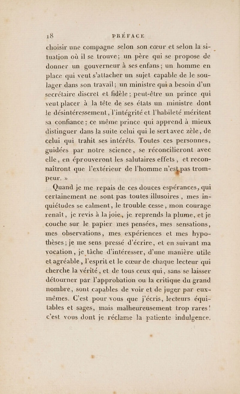 choisir une compagne selon son cœur et selon la si- tuatjon où il se trouve; un père qui se propose de donner un gouverneur à ses enfans ; un homme en place qui veut s'attacher un sujet capable de le sou- lager dans son travail; un ministre qui a besoin d’un secrétaire discret et fidèle ; peut-être un prince qui veut placer à la tête de ses états un ministre dont le désintéressement, l'intégrité et l'habileté méritent sa confiance ; ce même prince qui apprend à mieux distinguer dans la suite celui qui le sert avec zèle, de celui qui trahit ses intérêts. Toutes ces personnes, guidées par notre science, se réconcilieront avec elle, en éprouveront les salutaires effets, et recon- naitront que l'extérieur de l’homme n'esk pas trom- peur. » Quand je me repais de ces douces espérances, qui certainement ne sont pas toutes illusoires , mes in- quiétudes se calment, le trouble cesse, mon courage renaît, je revis à la joie, je reprends la plume, et je couche sur le papier mes pensées, mes sensations, mes observations, mes expériences et mes hypo- thèses ; je me sens pressé d'écrire, et en suivant ma vocation, je tâche d’intéresser, d’une manière utile et agréable , l'esprit et le cœur de chaque lecteur qui cherche la vérité , et de tous ceux qui, sans se laisser détourner par l'approbation ou la critique du grand nombre, sont capables de voir et de juger par eux- mêmes. C’est pour vous que j'écris, lecteurs équi- tables et sages, mais malheureusement trop rares! c'est vous dont je réclame la patiente indulgence.