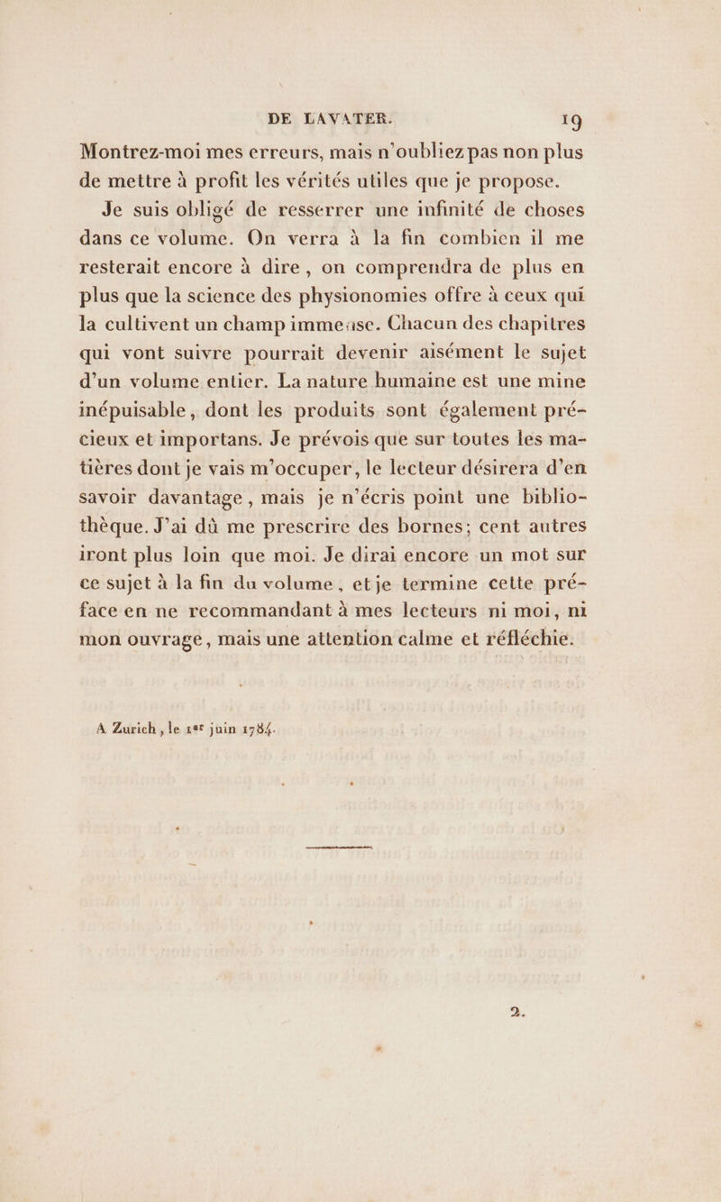 Montrez-moi mes erreurs, mais n'oubliez pas non plus de mettre à profit les vérités utiles que je propose. Je suis obligé de resserrer une infinité de choses dans ce volume. On verra à la fin combien il me resterait encore à dire, on comprendra de plus en plus que la science des physionomies offre à ceux qui la cultivent un champ immeuse. Chacun des chapitres qui vont suivre pourrait devenir aisément le sujet d’un volume entier. La nature humaine est une mine inépuisable, dont les produits sont également pré- cieux et importans. Je prévois que sur toutes les ma- tieres dont je vais m'occuper, le lecteur désirera d’en savoir davantage , mais je n’ecris point une biblio- thèque. J'ai dû me prescrire des bornes; cent autres iront plus loin que moi. Je dirai encore un mot sur ce sujet à la fin du volume, etje termine cette pré- face en ne recommandant à mes lecteurs ni moi, ni mon ouvrage, mais une attention calme et réfléchie. A Zurich , le ser juin 1784.